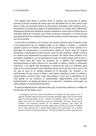H. P. BLAVATSKY Doctrina Secreta Tomo V
291
Esto significa que desde la primera hasta la séptima raza constituye el género
humano la misma compañía de actores que han descendido de las altas esferas para
llevar a cabo una excursión artística en este planeta. Emanados como espíritus puros,
descendimos al mundo para adquirir el conocimiento de la verdad (ahora débilmente
revelada por la Doctrina Secreta) en nosotros inherente; y la ley cíclica nos llevó hacia la
invertida cúspide de la materia, cuyo fondo ya hemos transpuesto. La misma ley de
gravedad espiritual nos impelerá lentamente hacia esferas mucho más puras y elevadas
que las de partida.
La previsión, las profecías y los oráculos son ilusorias fantasías para el hombre sordo
a las percepciones, que ve imágenes reales en los reflejos y sombras, y confunde
pasados sucesos con visiones proféticas de un porvenir que no tiene asiento en la
eternidad. El macrocosmos y el microcosmos repiten la misma serie de sucesos
universales e individuales en cada estación, como en cada escenario a donde el karma
los conduce para representar sus respectivos dramas. No habría falsos profetas si no
los hubiese verdaderos, y así en toda época los hubo de ambos linajes; pero ni unos ni
otros vieron nada que antes no sucediera ya, y hubiera sido representado
prototípicamente en altas esferas (si lo vaticinado se refería a dichas o infortunios
colectivos) , o en alguna vida precedente, si concernía tan sólo a un individuo; pues
todo suceso está estampado como indeleble memoria de lo que fue y de lo que ha de
ser, que en suma es lo siempre presente en la eternidad. Los “mundos” y las
purificaciones, de que tratan el Zohar y otros libros cabalísticos, tanto se refieren a
nuestro globo y nuestras razas, como otros globos y razas que lo precedieron en el
ciclo grande. En los misterios se representaban alegóricamente estas verdades
fundamentales; y el epílogo del drama era la anastasis o “existencia continuada”, así
como también la “transformación del alma”.
El autor de Neoplatonismo y Alquimia indica que las doctrinas eclécticas se reflejan en
las Epístolas de San Pablo, y que:
se propagaron con más o menos intensidad por las iglesias. De aquí pasajes como el
siguiente: “Estabais muertos en el error y el pecado; caminabais según el eón de este mundo,
según el archon que domina el aire”. “Nosotros no luchamos contra la carne ni contra la
sangre, sino contra las dominaciones, contra las potestades, contra los señores de las
tinieblas y los maliciosos espíritus de las religiones empíreas”. Pero Pablo fue
evidentemente hostil al esfuerzo intentado, según parece en Éfeso, de mezclar el Evangelio
con las ideas gnósticas de la escuela hebreo–egipcia. De conformidad con su opinión
escribía a Timoteo su discípulo predilecto: “Conserva incólume la preciosa carga que te he
 
