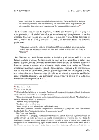 H. P. BLAVATSKY Doctrina Secreta Tomo V
295
todos los sistemas doctrinales llevan la huella de sus manos. Todas las filosofías antiguas
han tenido sus partidarios entre los modernos; y aun el judaísmo, la más antigua de todas, ha
sufrido cambios determinados por las enseñanzas del gran theodidaktos alejandrino
622
.
En la escuela neoplatónica de Alejandría, fundada por Amonio (y que se propone
como prototipo a la Sociedad Teosófica), se enseñaba teurgia y magia, como las habían
enseñado Pitágoras y otros antes de él; pues, según dice Proclo, de las doctrinas de
Orfeo, natural de la India y emigrado a Grecia, se derivaron todos los sistemas
posteriores.
Pitágoras aprendió en los misterios órficos lo que Orfeo enseñaba bajo alegorías ocultas;
y Platón tuvo perfecto conocimiento de todo ello gracias a los escritos de Orfeo y
Pitágoras
623
.
Los filaleteos se clasificaban en neófitos e iniciados; y el sistema ecléctico estaba
basado en tres principios fundamentales de puro carácter vedantino, a saber: una
Esencia suprema, única y universal; la eternidad e indivisibilidad del humano espíritu; y
la teurgia, que es, el empleo de los mantrams. Según hemos visto, tenían los filaleteos
enseñanzas secretas o esotéricas como las demás escuelas místicas; y del mismo modo
que los iniciados en los misterios, juraban guardar sigilo acerca de los dogmas ocultos,
con la única diferencia de que entre los iniciados en los misterios, eran más terribles las
penas impuestas al perjuro. Esta prohibición subsiste todavía no sólo en la India, sino
entre los cabalistas judíos de Asia624
.
622
Obra citada, pág. 7.
623
Obra citada, pág. 18.
624
El Talmud relata la historia de los cuatro Tanaim que alegóricamente entran en el jardín deleitoso, es
decir, que han de ser iniciados en la oculta y final ciencia.
“Según las enseñanzas de nuestros santos maestros, los que entraron en el jardín “deleitoso fueron:
Ben Asai, Ben Zoma, Acher y el rabino Akiba…
“Ben Asai miró y quedóse ciego.
“Ben Zoma miró y se volvió loco.
“Acher estragó las plantaciones (mezcló el todo y fracasó).
“Pero Akiba, que entró con animo sosegado, salió también en paz; porque el “santo, cuyo nombre
bendijo, había dicho: “este anciano es digno de servirme con “gloria”.
Dice Franck en su Kabbalah:
“Los rabinos de la Sinagoga, eruditos comentadores del Talmud, dicen que el jardín deleitoso, en
donde entraron los cuatro personajes, es aquella ciencia misteriosa y terrible para los flacos de
inteligencia, a quienes conduce directamente la locura”. Nada ha de temer el corazón puro que estudia
con propósito de perfeccionarse y lograr más fácilmente la prometida inmortalidad. Pero teman y
tiemblen los que toman la ciencia de las ciencias por pecaminoso pretexto para fines mundanos. Estos no
 