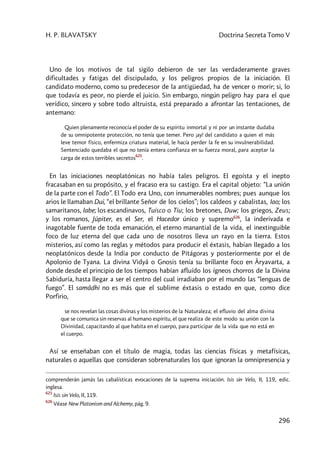 H. P. BLAVATSKY Doctrina Secreta Tomo V
296
Uno de los motivos de tal sigilo debieron de ser las verdaderamente graves
dificultades y fatigas del discipulado, y los peligros propios de la iniciación. El
candidato moderno, como su predecesor de la antigüedad, ha de vencer o morir; si, lo
que todavía es peor, no pierde el juicio. Sin embargo, ningún peligro hay para el que
verídico, sincero y sobre todo altruista, está preparado a afrontar las tentaciones, de
antemano:
Quien plenamente reconocía el poder de su espíritu inmortal y ni por un instante dudaba
de su omnipotente protección, no tenía que temer. Pero ¡ay! del candidato a quien el más
leve temor físico, enfermiza criatura material, le hacía perder la fe en su invulnerabilidad.
Sentenciado quedaba el que no tenía entera confianza en su fuerza moral, para aceptar la
carga de estos terribles secretos
625
.
En las iniciaciones neoplatónicas no había tales peligros. El egoísta y el inepto
fracasaban en su propósito, y el fracaso era su castigo. Era el capital objeto: “La unión
de la parte con el Todo”. El Todo era Uno, con innumerables nombres; pues aunque los
arios le llamaban Dui, “el brillante Señor de los cielos”; los caldeos y cabalistas, Iao; los
samaritanos, Iabe; los escandinavos, Tuisco o Tiu; los bretones, Duw; los griegos, Zeus;
y los romanos, Júpiter, es el Ser, el Hacedor único y supremo626
, la inderivada e
inagotable fuente de toda emanación, el eterno manantial de la vida, el inextinguible
foco de luz eterna del que cada uno de nosotros lleva un rayo en la tierra. Estos
misterios, así como las reglas y métodos para producir el éxtasis, habían llegado a los
neoplatónicos desde la India por conducto de Pitágoras y posteriormente por el de
Apolonio de Tyana. La divina Vidyâ o Gnosis tenía su brillante foco en Âryavarta, a
donde desde el principio de los tiempos habían afluído los ígneos chorros de la Divina
Sabiduría, hasta llegar a ser el centro del cual irradiaban por el mundo las “lenguas de
fuego”. El samâdhi no es más que el sublime éxtasis o estado en que, como dice
Porfirio,
se nos revelan las cosas divinas y los misterios de la Naturaleza; el efluvio del alma divina
que se comunica sin reservas al humano espíritu, el que realiza de este modo su unión con la
Divinidad, capacitando al que habita en el cuerpo, para participar de la vida que no está en
el cuerpo.
Así se enseñaban con el título de magia, todas las ciencias físicas y metafísicas,
naturales o aquellas que consideran sobrenaturales los que ignoran la omnipresencia y
comprenderán jamás las cabalísticas evocaciones de la suprema iniciación. Isis sin Velo, II, 119, edic.
inglesa.
625
Isis sin Velo, II, 119.
626
Véase New Platonism and Alchemy, pág. 9.
 