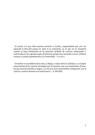 3
En cuanto a lo que dicen quienes extravían a muchos, asegurándoles que una vez
separada el alma del cuerpo no sufre ni es consciente, ya sé que no te consentirá
creerlos tu buen fundamento en las doctrinas recibidas de nuestros antepasados y
confirmadas en las sagradas orgías de Dionisio; porque muy conocidos son los símbolos
místicos a cuantos pertenecemos a la Fraternidad. – PLUTARCO.
El hombre es el problema de la vida. La Magia, o mejor dicho la Sabiduría, es el pleno
conocimiento de las internas facultades del ser humano, que son emanaciones divinas.
Así por intuición percibe su origen, y se inicia en este conocimiento. Empezamos con el
instinto y nuestro término es la omnisciencia. – A. WILDER.
 