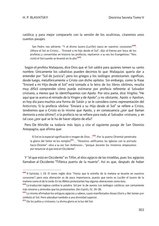 H. P. BLAVATSKY Doctrina Secreta Tomo V
303
católica; y para mejor compararlo con la versión de los ocultistas, citaremos unos
cuantos pasajes.
San Pedro nos advierte: “Y el divino lucero (Lucifer) nazca en vuestros corazones”
648
.
[Ahora el Sol es Cristo]… “Enviaré a mi hijo desde el Sol”, dijo el Eterno por boca de los
profetas; y convertidas en historia las profecías, repitieron a su vez los Evangelistas: “Nos
visitó el Sol cuando se levantó en lo alto”
649
.
Según el profeta Malaquías, dice Dios que el Sol saldrá para quienes temen su santo
nombre. Únicamente los cabalistas pueden decirnos lo que Malaquías quería dar a
entender por “Sol de Justicia”; pero los griegos y los teólogos protestantes significan,
desde luego, metafóricamente a Cristo con dicho epíteto. Sin embargo, como la frase
“Enviaré a mi Hijo desde el Sol” está tomada a la letra de los libros sibilinos, resulta
muy difícil comprender cómo puede estimarse por profecía referente al Salvador
cristiano, a menos que lo identifiquemos con Apolo. Por otra parte, dice Virgilio; “He
aquí que se acerca el reinado de la Virgen y de Apolo”; y no obstante, Apolo o Apolion,
es hoy día para muchos una forma de Satán y se le considera como representación del
Anticristo. Si la profecía sibilina: “Enviará a su Hijo desde el Sol” se refiere a Cristo,
tendremos que o Cristo es lo mismo que Apolo, y en consecuencia ¿por qué llaman
demonio a este último?, o la profecía no se refiere para nada al Salvador cristiano, y en
tal caso ¿por qué se le ha de hacer objeto de ella?
Pero De Mirville va todavía más lejos y cita el siguiente pasaje de San Dionisio
Areopagita, que afirma que:
El Sol es la especial significación e imagen de Dios…
650
. Por la puerta Oriental penetraba
la gloria del Señor en los templos
651
… “Nosotros edificamos las Iglesias con la portada
hacia Oriente” –dice a su vez San Ambrosio–, “porque durante los misterios empezamos
por renunciar al que está en Occidente”.
Y “el que está en Occidente” es Tifón, el dios egipcio de las tinieblas, pues los egipcios
llamaban al Occidente “Tifónica puerta de la muerte”. Así es que, después de haber
648
II Epístola, I, 19. El texto inglés dice: “Hasta que la estrella de la mañana se levante en vuestros
corazones”; pero esta alteración es de poca importancia, puesto que tanto es Lucifer el lucero de la
mañana como el de la tarde. En las Biblias protestantes hay algunas alteraciones como ésta.
649
La traducción inglesa cambia la palabra Sol por la de aurora. Los teólogos católicos son ciertamente
más sinceros y atrevidos que los protestantes. Des Esprits, IV, 34–38.
650
Lo mismo afirmaban los antiguos egipcios y sabeos, cuyos manifestados dioses Osiris y Bel tenían por
símbolo el Sol. Pero adoraban también a una divinidad superior.
651
De los judíos y cristianos. La divina gloria es la luz del Sol.
 
