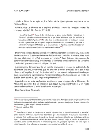 H. P. BLAVATSKY Doctrina Secreta Tomo V
304
copiado al Osiris de los egipcios, los Padres de la Iglesia piensan muy poco en su
hermano Tifón.
Además, dice De Mirville en el capítulo titulado: “Sobre las teologías solares de
cristianos y judíos” (Des Esprits, IV, 35–38):
El profeta Baruch
652
habla de las estrellas que se gozan en sus bajeles y ciudadelas. El
Eclesiastés aplica los mismos términos al Sol, al que llama “admirable bajel del Altísimo” y
“ciudadela del Señor”yulach
653
. No cabe duda en ambos casos sobre el particular, porque
el autor sagrado dice que un Espíritu dirige el camino del Sol. Escuchemos lo que dice el
Eclesiastés: “Gira por el Mediodía y se revuelve hacia el Aquilón; andando alrededor en
cerco, por todas partes el Espíritu va y vuelve a sus rodeos”
654
.
De Mirville extracta textos que los protestantes rechazan o desconocen, pues en la
Biblia luterana, el Eclesiastés no consta de los mismos capítulos; y además, este libro
dice que el viento y no el Sol se mueve en circuitos”. Pero dejemos este punto a la
controversia entre católicos y protestantes, y fijémonos en los elementos de sabeísmo
o heliolatría que aún conserva la religión cristiana.
A consecuencia de haber puesto un concilio ecuménico el veto de su autoridad a la
astrolatría cristiana, declarando que no existían espíritus siderales en el Sol ni los
planetas, el “angélico doctor” de Aquino inició la controversia del punto diciendo que
tales expresiones no significaban un “alma”, sino sólo una Inteligencia que, sin residir en
el Sol o en las estrellas, “guía y rige inteligentemente”655
.
Apoyándonos en esta explicación, acudiremos para corroborarla a Clemente de
Alejandría, quien nos dirá las relaciones que, según él, existen entre el Sol y los “siete
brazos del candelabro” o “siete estrellas del Apocalipsis”.
Dice Clemente de Alejandría:
652
No se cita a este profeta en la Biblia protestante, pero sí en la Apócrifa que con arreglo al artículo VI
de las constituciones de la Iglesia anglicana “debe leerse para que sirva de ejemplo de vida e instrucción
de conducta” (¿), pero no para establecer doctrina.
653
Cornelio Lápide, V, 248.
654
I, 6.
655
Sin embargo, la Iglesia ha conservado en sus más sagrados ritos, el pagano iniciático de la “estrella”.
En los misterios mithraicos precristianos, el candidato que salía airoso de las doce pruebas precedentes a
la iniciación final, recibía una torta de pan ázimo llamada maná o pan del cielo, que simbolizaba el disco
solar… Se sacrificaba después un cordero y a veces un toro, con cuya sangre se rociaba en aspersión al
candidato, como sucedió al iniciarse el emperador Juliano. El Apocalipsis representa las siete reglas o
misterios, por los siete sellos que se abren para entregarlos a los nacidos de nuevo.
 