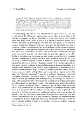 H. P. BLAVATSKY Doctrina Secreta Tomo V
31
verdugos de los mártires, y los adeptos son mártires de la inteligencia. La providencia
[Karma], parece despreciar a quienes los desprecian, y sentencia a muerte a los que intentan
quitarles la vida. La leyenda del Judío–errante, es la poetización popular de este arcano. Un
pueblo crucificó a un sabio, y este pueblo oye la voz de ¡anda! como imperativo mandato,
cada vez que intenta reposar un momento. Este pueblo queda sujeto desde entonces a tal
condena; queda enteramente proscrito y escucha siglo tras siglo el grito de ¡anda!, ¡anda!, sin
jamás hallar piedad ni descanso
47
.
Tal vez se replique diciendo que todo esto son “fábulas supersticiosas”. Sea así. Ante
el letal aliento de indiferencia y egoísmo que planea sobre la tierra, todo hecho
molesto se convierte en ficción insignificante, y las ramas del en otro tiempo
verdeciente Árbol de la Verdad se marchitan y pierden la espiritual lozanía de su
primitivo concepto. Los simbologistas modernos sólo son agudos al ver emblemas
sexuales de adoración fálica aun en lo que nunca tuvo tal significado; mas para el
verdadero estudiante de ciencias ocultas, la magia blanca o divina no puede existir en
la Naturaleza sin el contrapeso de la negra, como no hay días sin noches, ya sean de
doce horas o de seis meses de duración. Para él todo en la Naturaleza tiene algo
oculto, un aspecto luciente y otro tenebroso. Las pirámides egipcias y los robles
druídicos, los dólmenes y los árboles sagrados, plantas y minerales, todo entrañaba
significación profunda y sacras verdades de sabiduría, cuando el archidruida practicaba
sus curas y hechizos mágicos, cuando el hierofante egipcio evocaba el “amable
espectro” de Chemnu, la femenina y fantástica creación de los antiguos, presentados
para poner a prueba mediante la angustia la fortaleza de ánimo del candidato a la
iniciación simultáneamente con el último y angustioso grito de su terrenal naturaleza
humana. Verdaderamente la magia ha perdido su nombre y con él su derecho a que se
la reconozca; pero subsiste en la práctica, según prueban de su progenie las conocidas
frases de “influencia magnética”, “magia de la palabra”, “fascinación irresistible”,
“auditorios subyugados como por un hechizo” y otras de la misma estirpe que todos
emplean, aunque ignorante de su verdadero significado. Sin embargo, los efectos de la
magia están más determinados y definidos en las congregaciones religiosas, tales como
los reformadores, los metodistas negros y los salvacionistas, quienes la apellidan
“acción y gracias del Espíritu Santo”. Lo cierto es que la magia vibra plenamente
todavía en el género humano, por más que la ciega multitud no se percate de su silente
acción y de su sigilosa influencia en los individuos; por más que la ignorante masa
general de la sociedad, no advierta los maléficos y benéficos efectos que produce día
tras día, y hora por hora. Lleno está el mundo de magos inconscientes, así en la vida
ordinaria como en la política, en el clero y aun en las fortalezas del libre pensamiento.
La mayor parte de estos magos son “hechiceros” desgraciadamente, no en metáfora,
sino en escueta realidad, a causa de su peculiar egoísmo, su carácter vengativo,
47
Obra citada, II, 239, 240, 241.
 