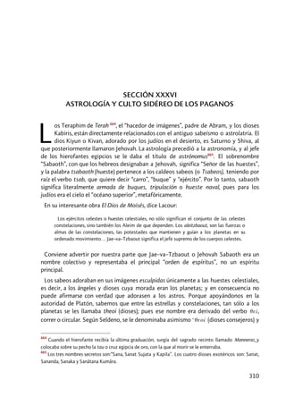 310
SECCIÓN XXXVI
ASTROLOGÍA Y CULTO SIDÉREO DE LOS PAGANOS
os Teraphim de Terah 664
, el “hacedor de imágenes”, padre de Abram, y los dioses
Kabiris, están directamente relacionados con el antiguo sabeísmo o astrolatría. El
dios Kiyun o Kivan, adorado por los judíos en el desierto, es Saturno y Shiva, al
que posteriormente llamaron Jehovah. La astrología precedió a la astronomía, y al jefe
de los hierofantes egipcios se le daba el título de astrónomus665
. El sobrenombre
“Sabaoth”, con que los hebreos designaban a Jehovah, significa “Señor de las huestes”,
y la palabra tsabaoth (hueste) pertenece a los caldeos sabeos (o Tsabeos), teniendo por
raíz el verbo tsab, que quiere decir “carro”, “buque” y “ejército”. Por lo tanto, sabaoth
significa literalmente armada de buques, tripulación o hueste naval, pues para los
judíos era el cielo el “océano superior”, metafóricamente.
En su interesante obra El Dios de Moisés, dice Lacour:
Los ejércitos celestes o huestes celestiales, no sólo significan el conjunto de las celestes
constelaciones, sino también los Aleim de que dependen. Los aleitzbaout, son las fuerzas o
almas de las constelaciones, las potestades que mantienen y guían a los planetas en su
ordenado movimiento… Jae–va–Tzbaout significa el jefe supremo de los cuerpos celestes.
Conviene advertir por nuestra parte que Jae–va–Tzbaout o Jehovah Sabaoth era un
nombre colectivo y representaba el principal “orden de espíritus”, no un espíritu
principal.
Los sabeos adoraban en sus imágenes esculpidas únicamente a las huestes celestiales,
es decir, a los ángeles y dioses cuya morada eran los planetas; y en consecuencia no
puede afirmarse con verdad que adorasen a los astros. Porque apoyándonos en la
autoridad de Platón, sabemos que entre las estrellas y constelaciones, tan sólo a los
planetas se les llamaba theoi (dioses); pues ese nombre era derivado del verbo qeî,
correr o circular. Según Seldeno, se le denominaba asimismo 99qeoí (dioses consejeros) y
664
Cuando el hierofante recibía la última graduación, surgía del sagrado recinto llamado Manneras y
colocaba sobre su pecho la tau o cruz egipcia de oro, con la que al morir se le enterraba.
665
Los tres nombres secretos son:”Sana, Sanat Sujata y Kapila”. Los cuatro dioses exotéricos son: Sanat,
Sananda, Sanaka y Sanâtana Kumâra.
L
 