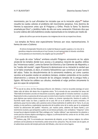 H. P. BLAVATSKY Doctrina Secreta Tomo V
314
movimiento, por lo cual afirmaban los iniciados que en la iniciación adyta669
habían
resuelto las ruedas celestes el problema del movimiento perpetuo. Esta doctrina de
Hermes la expusieron antes que él Pitágoras y Orfeo. Proclo la llama “la doctrina
enseñada por Dios”; y Jámblico habla de ella con suma veneración. Filostrato dice que
la corte sidérea del cielo babilónico estaba representada en los templos por medio de
globos de zafiros que servían de peana a las imágenes de oro de sus respectivos dioses.
Los templos de Persia eran especialmente famosos por estas representaciones. Si
hemos de creer a Cedreno:
Al entrar el emperador Heraclio en la ciudad de Bazacum quedó suspenso a la vista de la
grandiosa máquina construida por el rey Cosroes, la cual representaba la bóveda estrellada
con los planetas en movimiento y los ángeles que los presidían
670
.
Con ayuda de estas “esferas” armilares estudió Pitágoras astronomía en los adyta
arcana de los templos donde tuvo acceso; y la perpetua rotación de aquellas esferas
(las “misteriosas ruedas”, como las llaman San Dionisio y San Clemente de Alejandría, o
las “ruedas del mundo”, según Plutarco) le demostraron en su iniciación la verdad que
se le había enseñado, es decir, el sistema heliocéntrico que constituía el gran secreto
del adyta. Todos los descubrimientos de la astronomía moderna, así como cuantos
secretos se le puedan revelar en venideros tiempos, estaban contenidos en los ocultos
observatorios y cámaras de iniciación de los antiguos templos de la antigua India y
Egipto. Allí hacían los caldeos sus cálculos, revelando al vulgo profano únicamente lo
que era capaz de comprender.
669
En una de las obras de Des Mousseaux (Oeuvres des Demons, si mal no recuerdo) atestigua el autor
haber oído de labios del abate Huc el siguiente relato: ”En la morada de una comunidad de lamas del
Tíbet halló el misionero una tela sin mecanismo accesorio, según puede el visitante examinar a su placer.
Representa la tela un panorama de la luna; pero no está el astro muerto e inmóvil, sino todo lo contrario,
pues dijérase que nuestra misma Luna o, por lo menos, su viviente reproducción, ilumina el cuadro. El
facsímile repite todas las fases y aspectos de la Luna. Allí se ve el satélite en cuarto creciente y en
plenilunio, pasar tras las nubes, salir y ponerse como si fuese realmente el satélite de la Tierra. Es, en una
palabra, la más perfecta y esplendente reproducción de la pálida reina de la noche, que en la antigüedad
recibió las adoraciones del pueblo”. Nosotros, por nuestra parte, sabemos de buena fuente y por
testimonios oculares, que semejantes cuadros no son lienzos pintados, sino verdaderas “máquinas” como
las que hay en algunos templos del Tíbet, análogas a las “ruedas sidéreas” que representan los planetas y
sirven para los mismos objetos astrológicos y mágicos. La afirmación de Huc consta en Isis sin Velo, como
cita de la obra de Des Moussaux.
670
Cedreno, pág. 338. Ya accionadas por mecanismos de relojería, ya por fuerzas mágicas, las esferas
armilares con los planetas en movimiento, solían verse en los santuarios. Hoy día existe una en Japón, en
el subterráneo secreto del templo particular del Mikado, y dos más en otros lugares.
 