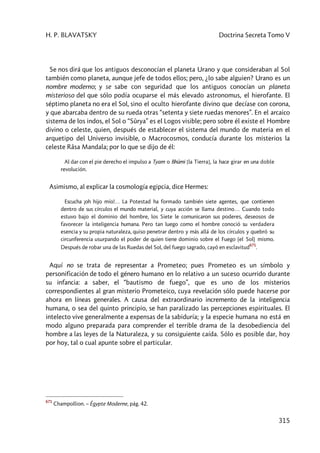 H. P. BLAVATSKY Doctrina Secreta Tomo V
315
Se nos dirá que los antiguos desconocían el planeta Urano y que consideraban al Sol
también como planeta, aunque jefe de todos ellos; pero, ¿lo sabe alguien? Urano es un
nombre moderno; y se sabe con seguridad que los antiguos conocían un planeta
misterioso del que sólo podía ocuparse el más elevado astronomus, el hierofante. El
séptimo planeta no era el Sol, sino el oculto hierofante divino que decíase con corona,
y que abarcaba dentro de su rueda otras “setenta y siete ruedas menores”. En el arcaico
sistema de los indos, el Sol o “Sûrya” es el Logos visible; pero sobre él existe el Hombre
divino o celeste, quien, después de establecer el sistema del mundo de materia en el
arquetipo del Universo invisible, o Macrocosmos, conducía durante los misterios la
celeste Râsa Mandala; por lo que se dijo de él:
Al dar con el pie derecho el impulso a Tyam o Bhûmi [la Tierra], la hace girar en una doble
revolución.
Asimismo, al explicar la cosmología egipcia, dice Hermes:
Escucha ¡oh hijo mío!… La Potestad ha formado también siete agentes, que contienen
dentro de sus círculos el mundo material, y cuya acción se llama destino… Cuando todo
estuvo bajo el dominio del hombre, los Siete le comunicaron sus poderes, deseosos de
favorecer la inteligencia humana. Pero tan luego como el hombre conoció su verdadera
esencia y su propia naturaleza, quiso penetrar dentro y más allá de los círculos y quebró su
circunferencia usurpando el poder de quien tiene dominio sobre el Fuego (el Sol) mismo.
Después de robar una de las Ruedas del Sol, del fuego sagrado, cayó en esclavitud
671
.
Aquí no se trata de representar a Prometeo; pues Prometeo es un símbolo y
personificación de todo el género humano en lo relativo a un suceso ocurrido durante
su infancia: a saber, el “bautismo de fuego”, que es uno de los misterios
correspondientes al gran misterio Prometeico, cuya revelación sólo puede hacerse por
ahora en líneas generales. A causa del extraordinario incremento de la inteligencia
humana, o sea del quinto principio, se han paralizado las percepciones espirituales. El
intelecto vive generalmente a expensas de la sabiduría; y la especie humana no está en
modo alguno preparada para comprender el terrible drama de la desobediencia del
hombre a las leyes de la Naturaleza, y su consiguiente caída. Sólo es posible dar, hoy
por hoy, tal o cual apunte sobre el particular.
671
Champollion. – Égypte Moderne, pág. 42.
 