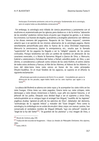 H. P. BLAVATSKY Doctrina Secreta Tomo V
317
horóscopos. El eminente astrónomo creía en los principios fundamentales de la astrología,
pero sin aceptar todas sus descabelladas consecuencias
672
.
Sin embargo, la astrología está tildada de ciencia pecaminosa y juntamente con el
ocultismo es anatematizada por las iglesias; pero dudoso es si de la mística “adoración
de las estrellas” podemos reírnos hasta el punto que imaginan las gentes, o al menos
los cristianos. Las huestes de ángeles, querubines y arcángeles planetarios son idénticas
a los dioses menores del paganismo. Respecto de los “dioses mayores”, conviene
advertir que si en opinión de los mismos adversarios de la astrología pagana, Marte
sencillamente personificaba para ellos la fuerza de la única Divinidad impersonal,
Mercurio la omnisciencia, Júpiter la omnipotencia, etc., resulta que la llamada
“superstición” de los paganos ha llegado a ser la “religión” popular de los países
civilizados. Porque tendremos tan sólo un cambio de nombres sin alteración de los
caracteres esenciales, si a Marte le llamamos Miguel o fuerza de Dios; a Mercurio,
Gabriel u omnisciencia y fortaleza del Señor; a Rafael, salutífero poder de Dios; y por
último, si consideramos a Jehovah como síntesis de los siete Elohim, el centro eterno
de todos estos atributos y fuerzas, el Alei de los Aleimes, el Adonaí de los Adonim. La
tiara del dalai–lama tiene siete cercos en honor de los siete principales
Dhyâni–buddhas. En el ritual fúnebre de los egipcios, se suponía en el difunto la
siguiente exclamación:
¡Oh príncipes que estáis en presencia de Osiris! ¡Yo os saludo!… Concededme por gracia la
destrucción de mis pecados, según habéis hecho con los siete espíritus que siguen a su
Señor
673
.
La cabeza del Brahmâ se adorna con siete rayos y le acompañan los siete rishis en los
siete Svargas. China tiene sus siete pagodas; Grecia tenía sus siete cíclopes, siete
demiurgos y siete dioses misteriosos o Kabiris, cuyo jefe era Júpiter–Saturno, o el
Jehovah de los judíos. Después esta deidad llegó a ser el supremo y único Dios,
substituyéndole en su antiguo lugar el arcángel San Miguel, “caudillo de las legiones”
angélicas (tsaba), “general en jefe de los ejércitos de Dios”, debelador del demonio,
“archisátrapa de la sagrada milicia” y matador del “Gran Dragón”. Pero como la
astrología y la simbología no se cuidan de encubrir ideas viejas con nuevas caretas, han
conservado el verdadero nombre de Miguel (Mikael), “que era Jehovah” (siendo el
“ángel de la faz del Señor”674
, “el guardián de los planetas” y viva imagen de Dios, a
672
Musée des Sciences, pág. 230.
673
Traducción del vizconde de Rougemont. – Véase Los Annales de Philosophie Chrétienne. Año séptimo,
1861.
674
Isaías, LXIII, 9.
 