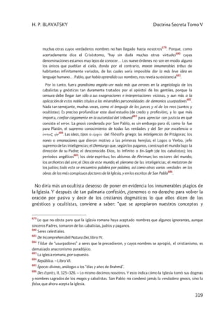 H. P. BLAVATSKY Doctrina Secreta Tomo V
319
muchas otras cuyos verdaderos nombres no han llegado hasta nosotros
679
. Porque, como
acertadamente dice el Crisóstomo, “hay sin duda muchas otras virtudes
680
cuyas
denominaciones estamos muy lejos de conocer… Los nueve órdenes no son en modo alguno
los únicos que pueblan el cielo, donde por el contrario, moran innumerables tribus de
habitantes infinitamente variados, de los cuales sería imposible dar la más leve idea en
lenguaje humano… Pablo, que había aprendido sus nombres, nos revela su existencia
681
.
Por lo tanto, fuera grandísimo engaño ver nada más que errores en la angelología de los
cabalistas y gnósticos tan duramente tratados por el apóstol de los gentiles, porque la
censura debe llegar tan sólo a sus exageraciones e interpretaciones viciosas, y aun más a la
aplicación de estos nobles títulos a las miserables personalidades de demonios usurpadores
682
.
Nada tan semejante, muchas veces, como el lenguaje de los jueces y el de los reos [santos y
ocultistas]. Es preciso profundizar este dual estudio [de credo y profesión], y lo que más
importa, confiar ciegamente en la autoridad del tribunal
683
para apreciar con justicia en qué
consiste el error. La gnosis condenada por San Pablo, es sin embargo para él, como lo fue
para Platón, el supremo conocimiento de todas las verdades y del Ser por excelencia o
òntwç v1n
684
. Las ideas, tipos o a1rcài del filósofo griego; las inteligencias de Pitágoras; los
eones o emanaciones que dieron motivo a las primeras herejías; el Logos o Verbo, jefe
supremo de las inteligencias; el Demiurgo que, según los paganos, construyó el mundo bajo la
dirección de su Padre; el desconocido Dios, lo Infinito o En–Soph [de los cabalistas]; los
períodos angélicos
685
; los siete espíritus; los abismos de Ahriman; los rectores del mundo;
los archontes del aire; el Dios de este mundo; el pleroma de las inteligencias; el metatron de
los judíos; todo esto se encuentra palabra por palabra, así como otras varias verdades en las
obras de los más conspicuos doctores de la Iglesia, y en los escritos de San Pablo
686
.
No diría más un ocultista deseoso de poner en evidencia los innumerables plagios de
la Iglesia. Y después de tan palmaria confesión, ¿tenemos o no derecho para volver la
oración por pasiva y decir de los cristianos dogmáticos lo que ellos dicen de los
gnósticos y ocultistas, conviene a saber: “que se apropiaron nuestros conceptos y
679
Lo que no obsta para que la iglesia romana haya aceptado nombres que algunos ignorantes, aunque
sinceros Padres, tomaron de los cabalistas, judíos y paganos.
680
Seres celestiales.
681
De Incomprehensibili Natura Dei, libro IV.
682
Tildar de “usurpadores” a seres que le precedieron, y cuyos nombres se apropió, el cristianismo, es
demasiado anacronismo paradójico.
683
La iglesia romana, por supuesto.
684
República. – Libro VI.
685
Épocas divinas, análogas a los “días y años de Brahmâ”.
686
Des Esprits, II, 325–326. – Lo mismo decimos nosotros. Y esto indica cómo la Iglesia tomó sus dogmas
y nombres sagrados de los magos y cabalistas. San Pablo no condenó jamás la verdadera gnosis, sino la
falsa, que ahora acepta la iglesia.
 