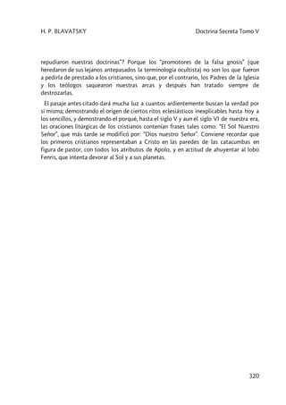 H. P. BLAVATSKY Doctrina Secreta Tomo V
320
repudiaron nuestras doctrinas”? Porque los “promotores de la falsa gnosis” (que
heredaron de sus lejanos antepasados la terminología ocultista) no son los que fueron
a pedirla de prestado a los cristianos, sino que, por el contrario, los Padres de la Iglesia
y los teólogos saquearon nuestras arcas y después han tratado siempre de
destrozarlas.
El pasaje antes citado dará mucha luz a cuantos ardientemente buscan la verdad por
sí misma; demostrando el origen de ciertos ritos eclesiásticos inexplicables hasta hoy a
los sencillos, y demostrando el porqué, hasta el siglo V y aun el siglo VI de nuestra era,
las oraciones litúrgicas de los cristianos contenían frases tales como: “El Sol Nuestro
Señor”, que más tarde se modificó por: “Dios nuestro Señor”. Conviene recordar que
los primeros cristianos representaban a Cristo en las paredes de las catacumbas en
figura de pastor, con todos los atributos de Apolo, y en actitud de ahuyentar al lobo
Fenris, que intenta devorar al Sol y a sus planetas.
 