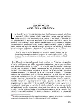 321
SECCIÓN XXXVIII
ASTROLOGÍA Y ASTROLATRÍA
os libros de Hermes Trismegisto contienen el significado exotérico de la astrología
y astrolatría caldeas, todavía velados para todos, excepto para los ocultistas.
Ambas materias están íntimamente relacionadas. La astrolatría, o adoración de
las cohortes celestes, es natural resultado de comprender tan sólo a medias las
verdades de la astrología, cuyos adeptos preservaban cuidadosamente de vulgares
profanaciones sus ocultos principios y la sabiduría recibida de los “ángeles” o regentes
de los planetas. De aquí que hubiese astrología divina para los iniciados, y astrolatría
supersticiosa para los profanos. Esto confirma el siguiente pasaje de San Justino:
Desde la invención de los jeroglíficos, no fueron los hombres vulgares, sino los
distinguidos y selectos, quienes quedaron iniciados en los misterios de los templos y en las
ciencias astrológicas de toda clase, aun la más abyecta; o sea la que más tarde se prostituyó
en público.
Gran diferencia había entre la sagrada ciencia enseñada por Petosiris y Necepso (los
primeros astrólogos de que hablan los manuscritos egipcios, y que se cree florecieron
en el reinado de Ramsés II o Sesostris)687
, y la miserable superchería de los charlatanes
caldeos, que degradaron el divino conocimiento en las postrimerías del imperio
romano. Propiamente puede designarse la primera con el nombre de “Astrología
superior ceremonial”, y la segunda con el de “Astrolatría astrológica”. La primera
dependía del conocimiento que los iniciados tenían de las para nosotros fuerzas
inmateriales o seres espirituales que animan y guían la materia. Los antiguos filósofos
llamaban archontes y cosmocratores a estos seres inferiores en la escala de evolución,
llamados elementales o espíritus de la naturaleza, a quienes los sabeos adoraron sin
sospechar su diferencia. Esto motivó que cuando no fingían su creencia, cayeran muy a
menudo en la magia negra. La adoración de los elementales fue la forma predominante
de la astrología popular o exotérica, enteramente ignorante de los principios de la
primitiva ciencia, cuyas doctrinas se comunicaban únicamente en la iniciación. Así,
mientras los verdaderos hierofantes se remontaban como semidioses a la cumbre del
687
Sesostris o Ramsés II, cuya momia fue descubierta en 1886 por Maspero, fue el monarca más famoso
del antiguo Egipto, y abuelo de Ramsés II, el último vástago de una de las dinastías.
L
 