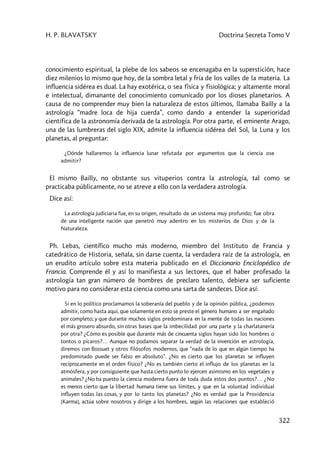 H. P. BLAVATSKY Doctrina Secreta Tomo V
322
conocimiento espiritual, la plebe de los sabeos se encenagaba en la superstición, hace
diez milenios lo mismo que hoy, de la sombra letal y fría de los valles de la materia. La
influencia sidérea es dual. La hay exotérica, o sea física y fisiológica; y altamente moral
e intelectual, dimanante del conocimiento comunicado por los dioses planetarios. A
causa de no comprender muy bien la naturaleza de estos últimos, llamaba Bailly a la
astrología “madre loca de hija cuerda”, como dando a entender la superioridad
científica de la astronomía derivada de la astrología. Por otra parte, el eminente Arago,
una de las lumbreras del siglo XIX, admite la influencia sidérea del Sol, la Luna y los
planetas, al preguntar:
¿Dónde hallaremos la influencia lunar refutada por argumentos que la ciencia ose
admitir?
El mismo Bailly, no obstante sus vituperios contra la astrología, tal como se
practicaba públicamente, no se atreve a ello con la verdadera astrología.
Dice así:
La astrología judiciaria fue, en su origen, resultado de un sistema muy profundo; fue obra
de una inteligente nación que penetró muy adentro en los misterios de Dios y de la
Naturaleza.
Ph. Lebas, científico mucho más moderno, miembro del Instituto de Francia y
catedrático de Historia, señala, sin darse cuenta, la verdadera raíz de la astrología, en
un erudito artículo sobre esta materia publicado en el Diccionario Enciclopédico de
Francia. Comprende él y así lo manifiesta a sus lectores, que el haber profesado la
astrología tan gran número de hombres de preclaro talento, debiera ser suficiente
motivo para no considerar esta ciencia como una sarta de sandeces. Dice así:
Si en lo político proclamamos la soberanía del pueblo y de la opinión pública, ¿podemos
admitir, como hasta aquí, que solamente en esto se preste el género humano a ser engañado
por completo; y que durante muchos siglos predominara en la mente de todas las naciones
el más grosero absurdo, sin otras bases que la imbecilidad por una parte y la charlatanería
por otra? ¿Cómo es posible que durante más de cincuenta siglos hayan sido los hombres o
tontos o pícaros?… Aunque no podamos separar la verdad de la invención en astrología,
diremos con Bossuet y otros filósofos modernos, que “nada de lo que en algún tiempo ha
predominado puede ser falso en absoluto”. ¿No es cierto que los planetas se influyen
recíprocamente en el orden físico? ¿No es también cierto el influjo de los planetas en la
atmósfera, y por consiguiente que hasta cierto punto lo ejercen asimismo en los vegetales y
animales? ¿No ha puesto la ciencia moderna fuera de toda duda estos dos puntos?… ¿No
es menos cierto que la libertad humana tiene sus límites, y que en la voluntad individual
influyen todas las cosas, y por lo tanto los planetas? ¿No es verdad que la Providencia
[Karma], actúa sobre nosotros y dirige a los hombres, según las relaciones que estableció
 
