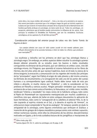 H. P. BLAVATSKY Doctrina Secreta Tomo V
323
entre ellos y las cosas visibles del universo?. . . Esto, y no más, es la astrolatría en esencia.
Nos vemos precisados a reconocer que a los antiguos magos les guió un instinto superior a
la época en que vivieron. El materialista concepto de la aniquilación de la libertad moral del
hombre que Bailly atribuye a la astrología, no tiene razón de ser. Todos los astrólogos, sin
excepción, admitieron que el hombre puede contrarrestar la influencia de los astros. Este
principio lo establece el Tetrabiblos de Ptolomeo, que son las verdaderas Escrituras
astrológicas, en los capítulos Il y III del libro primero
688
.
Corroboración anticipada del anterior pasaje de Lebas nos dio Santo Tomás de
Aquino al decir:
Los cuerpos celestes son causa de todo cuanto sucede en este mundo sublunar, pues
influyen directamente en las acciones humanas; si bien no todos los efectos que producen
sean inevitables
689
.
Los ocultistas y teósofos son los primeros en decir que hay astrología blanca y
astrología negra. Sin embargo, en ambos aspectos deben estudiar la astrología quienes
deseen obtener provecho de su estudio; pues los buenos o malos resultados
consiguientes no dimanan de los principios, que son idénticos en ambos casos, sino del
astrólogo mismo. Así Pitágoras, que aprendió el sistema heliocéntrico en los libros de
Hermes, dos mil años antes de que naciese Copérnico, basó en él toda la ciencia de la
divina teogonía, la evocación y comunicación con los regentes del mundo (los príncipes
de los “principados”, según San Pablo), el origen de cada planeta y del mismo universo,
las fórmulas de encantamiento y la consagración de cada una de las partes del cuerpo
humano a su correspondiente signo zodiacal. Nadie debe tomar nada de esto por
niñería o absurdo, ni mucho menos por “diabólico”, y sólo la considerarán así los
profanos en filosofía y ciencias ocultas. Ningún pensador verdadero que reconozca la
existencia de un lazo común entre el hombre y la Naturaleza, así visible como invisible,
tendrá por “niñerías y necedades” los viejos restos de la Sabiduría antigua, tales como
el Papiro de Petemenoph tan injustamente menospreciado por muchos académicos y
científicos; sino que, además de hallar en estos antiguos documentos la aplicación de
leyes herméticas, tales como la “consagración de la cabellera al celestial Nilo, la de la
sien izquierda al espíritu viviente en el Sol, y la derecha al espíritu de Ammon”, se
esforzará en mejor comprender la “ley de las analogías”. Ni tampoco pondrá en duda la
antigüedad de la astrología, como algunos orientalistas que atribuyen el Zodíaco a
invención de los griegos de la época macedónica; porque contra este erróneo supuesto,
militan numerosas razones, entre ellas las dimanantes de los últimos descubrimientos
realizados en Egipto, y de la más cuidadosa lectura de los jeroglíficos e inscripciones de
688
Obra citada, pág. 422.
689
Summa, Quest XV. Art. V., sobre los astrólogos, vol. III, págs. 2, 29.
 