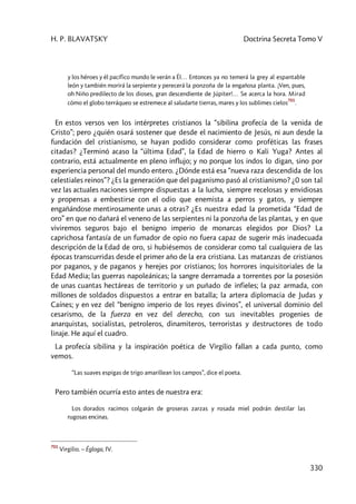 H. P. BLAVATSKY Doctrina Secreta Tomo V
330
y los héroes y él pacífico mundo le verán a Él… Entonces ya no temerá la grey al espantable
león y también morirá la serpiente y perecerá la ponzoña de la engañosa planta. ¡Ven, pues,
oh Niño predilecto de los dioses, gran descendiente de Júpiter!… Se acerca la hora. Mirad
cómo el globo terráqueo se estremece al saludarte tierras, mares y los sublimes cielos
701
.
En estos versos ven los intérpretes cristianos la “sibilina profecía de la venida de
Cristo”; pero ¿quién osará sostener que desde el nacimiento de Jesús, ni aun desde la
fundación del cristianismo, se hayan podido considerar como proféticas las frases
citadas? ¿Terminó acaso la “última Edad”, la Edad de hierro o Kali Yuga? Antes al
contrario, está actualmente en pleno influjo; y no porque los indos lo digan, sino por
experiencia personal del mundo entero. ¿Dónde está esa “nueva raza descendida de los
celestiales reinos”? ¿Es la generación que del paganismo pasó al cristianismo? ¿0 son tal
vez las actuales naciones siempre dispuestas a la lucha, siempre recelosas y envidiosas
y propensas a embestirse con el odio que enemista a perros y gatos, y siempre
engañándose mentirosamente unas a otras? ¿Es nuestra edad la prometida “Edad de
oro” en que no dañará el veneno de las serpientes ni la ponzoña de las plantas, y en que
viviremos seguros bajo el benigno imperio de monarcas elegidos por Dios? La
caprichosa fantasía de un fumador de opio no fuera capaz de sugerir más inadecuada
descripción de la Edad de oro, si hubiésemos de considerar como tal cualquiera de las
épocas transcurridas desde el primer año de la era cristiana. Las matanzas de cristianos
por paganos, y de paganos y herejes por cristianos; los horrores inquisitoriales de la
Edad Media; las guerras napoleánicas; la sangre derramada a torrentes por la posesión
de unas cuantas hectáreas de territorio y un puñado de infieles; la paz armada, con
millones de soldados dispuestos a entrar en batalla; la artera diplomacia de Judas y
Caínes; y en vez del “benigno imperio de los reyes divinos”, el universal dominio del
cesarismo, de la fuerza en vez del derecho, con sus inevitables progenies de
anarquistas, socialistas, petroleros, dinamiteros, terroristas y destructores de todo
linaje. He aquí el cuadro.
La profecía sibilina y la inspiración poética de Virgilio fallan a cada punto, como
vemos.
“Las suaves espigas de trigo amarillean los campos”, dice el poeta.
Pero también ocurría esto antes de nuestra era:
Los dorados racimos colgarán de groseras zarzas y rosada miel podrán destilar las
rugosas encinas.
701
Virgilio. – Égloga, IV.
 
