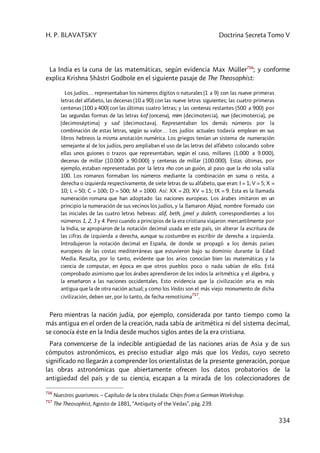 H. P. BLAVATSKY Doctrina Secreta Tomo V
334
La India es la cuna de las matemáticas, según evidencia Max Müller716
; y conforme
explica Krishna Shâstri Godbole en el siguiente pasaje de The Theosophist:
Los judíos… representaban los números dígitos o naturales (1 a 9) con las nueve primeras
letras del alfabeto, las decenas (10 a 90) con las nueve letras siguientes; las cuatro primeras
centenas (100 a 400) con las últimas cuatro letras; y las centenas restantes (500 a 900) por
las segundas formas de las letras kaf (oncena), mim (decimotercia), nun (decimotercia), pe
(decimoséptima) y sad (decimoctava). Representaban los demás números por la
combinación de estas letras, según su valor… Los judíos actuales todavía emplean en sus
libros hebreos la misma anotación numérica. Los griegos tenían un sistema de numeración
semejante al de los judíos, pero ampliaban el uso de las letras del alfabeto colocando sobre
ellas unos guiones o trazos que representaban, según el caso, millares (1.000 a 9.000),
decenas de millar (10.000 a 90.000) y centenas de millar (100.000). Estas últimas, por
ejemplo, estaban representadas por la letra rho con un guión, al paso que la rho sola valía
100. Los romanos formaban los números mediante la combinación en suma o resta, a
derecha o izquierda respectivamente, de siete letras de su alfabeto, que eran: I = 1; V = 5; X =
10; L = 50; C = 100; D = 500; M = 1000. Así: XX = 20; XV = 15; IX = 9. Esta es la llamada
numeración romana que han adoptado las naciones europeas. Los árabes imitaron en un
principio la numeración de sus vecinos los judíos, y la llamaron Abjad, nombre formado con
las iniciales de las cuatro letras hebreas: alif, beth, j¡mel y daleth, correspondientes a los
números 1, 2, 3 y 4. Pero cuando a principios de la era cristiana viajaron mercantilmente por
la India, se apropiaron de la notación decimal usada en este país, sin alterar la escritura de
las cifras de izquierda a derecha, aunque su costumbre es escribir de derecha a izquierda.
Introdujeron la notación decimal en España, de donde se propagó a los demás países
europeos de las costas mediterráneas que estuvieron bajo su dominio durante la Edad
Media. Resulta, por lo tanto, evidente que los arios conocían bien las matemáticas y la
ciencia de computar, en época en que otros pueblos poco o nada sabían de ello. Está
comprobado asimismo que los árabes aprendieron de los indos la aritmética y el álgebra, y
la enseñaron a las naciones occidentales. Esto evidencia que la civilización aria es más
antigua que la de otra nación actual; y como los Vedas son el más viejo monumento de dicha
civilización, deben ser, por lo tanto, de fecha remotísima717
.
Pero mientras la nación judía, por ejemplo, considerada por tanto tiempo como la
más antigua en el orden de la creación, nada sabía de aritmética ni del sistema decimal,
se conocía éste en la India desde muchos siglos antes de la era cristiana.
Para convencerse de la indecible antigüedad de las naciones arias de Asia y de sus
cómputos astronómicos, es preciso estudiar algo más que los Vedas, cuyo secreto
significado no llegarán a comprender los orientalistas de la presente generación, porque
las obras astronómicas que abiertamente ofrecen los datos probatorios de la
antigüedad del país y de su ciencia, escapan a la mirada de los coleccionadores de
716
Nuestros guarismos. – Capítulo de la obra titulada: Chips from a German Workshop.
717
The Theosophist, Agosto de 1881, “Antiquity of the Vedas”, pág. 239.
 