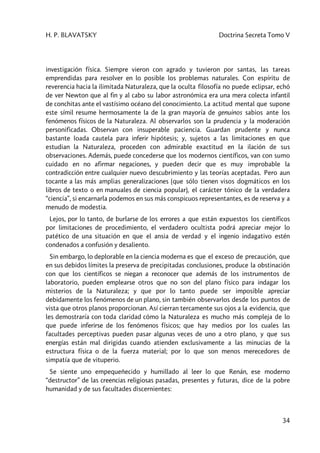 H. P. BLAVATSKY Doctrina Secreta Tomo V
34
investigación física. Siempre vieron con agrado y tuvieron por santas, las tareas
emprendidas para resolver en lo posible los problemas naturales. Con espíritu de
reverencia hacia la ilimitada Naturaleza, que la oculta filosofía no puede eclipsar, echó
de ver Newton que al fin y al cabo su labor astronómica era una mera colecta infantil
de conchitas ante el vastísimo océano del conocimiento. La actitud mental que supone
este símil resume hermosamente la de la gran mayoría de genuinos sabios ante los
fenómenos físicos de la Naturaleza. Al observarlos son la prudencia y la moderación
personificadas. Observan con insuperable paciencia. Guardan prudente y nunca
bastante loada cautela para inferir hipótesis; y, sujetos a las limitaciones en que
estudian la Naturaleza, proceden con admirable exactitud en la ilación de sus
observaciones. Además, puede concederse que los modernos científicos, van con sumo
cuidado en no afirmar negaciones, y pueden decir que es muy improbable la
contradicción entre cualquier nuevo descubrimiento y las teorías aceptadas. Pero aun
tocante a las más amplias generalizaciones (que sólo tienen visos dogmáticos en los
libros de texto o en manuales de ciencia popular), el carácter tónico de la verdadera
“ciencia”, si encarnarla podemos en sus más conspicuos representantes, es de reserva y a
menudo de modestia.
Lejos, por lo tanto, de burlarse de los errores a que están expuestos los científicos
por limitaciones de procedimiento, el verdadero ocultista podrá apreciar mejor lo
patético de una situación en que el ansia de verdad y el ingenio indagativo estén
condenados a confusión y desaliento.
Sin embargo, lo deplorable en la ciencia moderna es que el exceso de precaución, que
en sus debidos límites la preserva de precipitadas conclusiones, produce la obstinación
con que los científicos se niegan a reconocer que además de los instrumentos de
laboratorio, pueden emplearse otros que no son del plano físico para indagar los
misterios de la Naturaleza; y que por lo tanto puede ser imposible apreciar
debidamente los fenómenos de un plano, sin también observarlos desde los puntos de
vista que otros planos proporcionan. Así cierran tercamente sus ojos a la evidencia, que
les demostraría con toda claridad cómo la Naturaleza es mucho más compleja de lo
que puede inferirse de los fenómenos físicos; que hay medios por los cuales las
facultades perceptivas pueden pasar algunas veces de uno a otro plano, y que sus
energías están mal dirigidas cuando atienden exclusivamente a las minucias de la
estructura física o de la fuerza material; por lo que son menos merecedores de
simpatía que de vituperio.
Se siente uno empequeñecido y humillado al leer lo que Renán, ese moderno
“destructor” de las creencias religiosas pasadas, presentes y futuras, dice de la pobre
humanidad y de sus facultades discernientes:
 