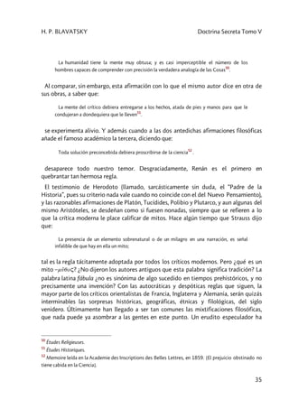 H. P. BLAVATSKY Doctrina Secreta Tomo V
35
La humanidad tiene la mente muy obtusa; y es casi imperceptible el número de los
hombres capaces de comprender con precisión la verdadera analogía de las Cosas
50
.
Al comparar, sin embargo, esta afirmación con lo que el mismo autor dice en otra de
sus obras, a saber que:
La mente del crítico debiera entregarse a los hechos, atada de pies y manos para que le
condujeran a dondequiera que le lleven
51
.
se experimenta alivio. Y además cuando a las dos antedichas afirmaciones filosóficas
añade el famoso académico la tercera, diciendo que:
Toda solución preconcebida debiera proscribirse de la ciencia
52
.
desaparece todo nuestro temor. Desgraciadamente, Renán es el primero en
quebrantar tan hermosa regla.
El testimonio de Herodoto (llamado, sarcásticamente sin duda, el “Padre de la
Historia”, pues su criterio nada vale cuando no coincide con el del Nuevo Pensamiento),
y las razonables afirmaciones de Platón, Tucídides, Polibio y Plutarco, y aun algunas del
mismo Aristóteles, se desdeñan como si fuesen nonadas, siempre que se refieren a lo
que la crítica moderna le place calificar de mitos. Hace algún tiempo que Strauss dijo
que:
La presencia de un elemento sobrenatural o de un milagro en una narración, es señal
infalible de que hay en ella un mito;
tal es la regla tácitamente adoptada por todos los críticos modernos. Pero ¿qué es un
mito –mu5qoç? ¿No dijeron los autores antiguos que esta palabra significa tradición? La
palabra latina fábula ¿no es sinónima de algo sucedido en tiempos prehistóricos, y no
precisamente una invención? Con las autocráticas y despóticas reglas que siguen, la
mayor parte de los críticos orientalistas de Francia, Inglaterra y Alemania, serán quizás
interminables las sorpresas históricas, geográficas, étnicas y filológicas, del siglo
venidero. Últimamente han llegado a ser tan comunes las mixtificaciones filosóficas,
que nada puede ya asombrar a las gentes en este punto. Un erudito especulador ha
50
Études Religieuses.
51
Études Historiques.
52
Memoire leída en la Academie des Inscriptions des Belles Lettres, en 1859. [El prejuicio obstinado no
tiene cabida en la Ciencia].
 