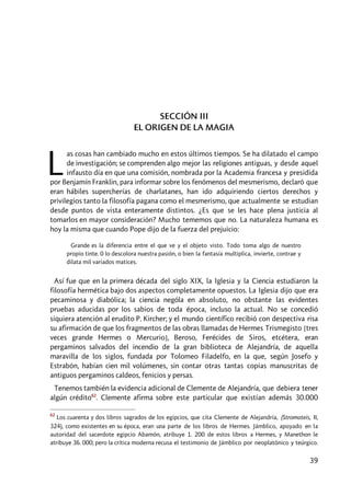 39
SECCIÓN III
EL ORIGEN DE LA MAGIA
as cosas han cambiado mucho en estos últimos tiempos. Se ha dilatado el campo
de investigación; se comprenden algo mejor las religiones antiguas, y desde aquel
infausto día en que una comisión, nombrada por la Academia francesa y presidida
por Benjamín Franklin, para informar sobre los fenómenos del mesmerismo, declaró que
eran hábiles supercherías de charlatanes, han ido adquiriendo ciertos derechos y
privilegios tanto la filosofía pagana como el mesmerismo, que actualmente se estudian
desde puntos de vista enteramente distintos. ¿Es que se les hace plena justicia al
tomarlos en mayor consideración? Mucho tememos que no. La naturaleza humana es
hoy la misma que cuando Pope dijo de la fuerza del prejuicio:
Grande es la diferencia entre el que ve y el objeto visto. Todo toma algo de nuestro
propio tinte. 0 lo descolora nuestra pasión, o bien la fantasía multiplica, invierte, contrae y
dilata mil variados matices.
Así fue que en la primera década del siglo XIX, la Iglesia y la Ciencia estudiaron la
filosofía hermética bajo dos aspectos completamente opuestos. La Iglesia dijo que era
pecaminosa y diabólica; la ciencia nególa en absoluto, no obstante las evidentes
pruebas aducidas por los sabios de toda época, incluso la actual. No se concedió
siquiera atención al erudito P. Kircher; y el mundo científico recibió con despectiva risa
su afirmación de que los fragmentos de las obras llamadas de Hermes Trismegisto [tres
veces grande Hermes o Mercurio], Beroso, Ferécides de Siros, etcétera, eran
pergaminos salvados del incendio de la gran biblioteca de Alejandría, de aquella
maravilla de los siglos, fundada por Tolomeo Filadelfo, en la que, según Josefo y
Estrabón, habían cien mil volúmenes, sin contar otras tantas copias manuscritas de
antiguos pergaminos caldeos, fenicios y persas.
Tenemos también la evidencia adicional de Clemente de Alejandría, que debiera tener
algún crédito62
. Clemente afirma sobre este particular que existían además 30.000
62
Los cuarenta y dos libros sagrados de los egipcios, que cita Clemente de Alejandría, (Stromateis, II,
324), como existentes en su época, eran una parte de los libros de Hermes. Jámblico, apoyado en la
autoridad del sacerdote egipcio Abamón, atribuye 1. 200 de estos libros a Hermes, y Manethon le
atribuye 36. 000; pero la crítica moderna recusa el testimonio de Jámblico por neoplatónico y teúrgico.
L
 