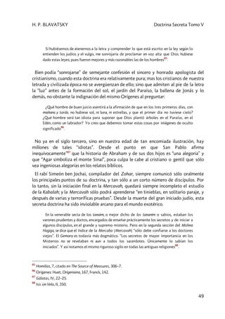 H. P. BLAVATSKY Doctrina Secreta Tomo V
49
Si hubiésemos de atenernos a la letra y comprender lo que está escrito en la ley según lo
entienden los judíos y el vulgo, me sonrojaría de proclamar en voz alta que Dios hubiese
dado estas leyes; pues fueron mejores y más razonables las de los hombres
85
.
Bien podía “sonrojarse” de semejante confesión el sincero y honrado apologista del
cristianismo, cuando esta doctrina era relativamente pura; mas los cristianos de nuestra
letrada y civilizada época no se avergüenzan de ello; sino que admiten al pie de la letra
la “luz” antes de la formación del sol, el jardín del Paraíso, la ballena de Jonás y lo
demás, no obstante la indignación del mismo Orígenes al preguntar:
¿Qué hombre de buen juicio asentirá a la afirmación de que en los tres primeros días, con
mañana y tarde, no hubiese sol, ni luna, ni estrellas, y que el primer día no tuviese cielo?
¿Qué hombre será tan idiota para suponer que Dios plantó árboles en el Paraíso, en el
Edén, como un labrador? Yo creo que debemos tomar estas cosas por imágenes de oculto
significado
86
.
No ya en el siglo tercero, sino en nuestra edad de tan encomiada ilustración, hay
millones de tales “idiotas”. Desde el punto en que San Pablo afirma
inequívocamente”87
que la historia de Abraham y de sus dos hijos es “una alegoría” y
que “Agar simboliza el monte Sinaí”, poca culpa le cabe al cristiano o gentil que sólo
vea ingeniosas alegorías en los relatos bíblicos.
El rabí Simeón ben Jochai, compilador del Zohar, siempre comunicó sólo oralmente
los principales puntos de su doctrina, y tan sólo a un corto número de discípulos. Por
lo tanto, sin la iniciación final en la Mercavah, quedará siempre incompleto el estudio
de la Kabalah; y la Mercavah sólo podrá aprenderse “en tinieblas, en solitario paraje, y
después de varias y terroríficas pruebas”. Desde la muerte del gran iniciado judío, esta
secreta doctrina ha sido inviolable arcano para el mundo exotérico.
En la venerable secta de los tanaim, o mejor dicho de los tananim o sabios, estaban los
varones prudentes y doctos, encargados de enseñar prácticamente los secretos y de iniciar a
algunos discípulos, en el grande y supremo misterio. Pero en la segunda sección del Mishna
Hagiga, se dice que el índice de la Mercaba [Mercavah] “sólo debe confiarse a los doctores
viejos”. El Gemara es todavía más dogmático. “Los secretos de mayor importancia en los
Misterios no se revelaban ni aun a todos los sacerdotes. Únicamente lo sabían los
iniciados”. Y así notamos el mismo riguroso sigilo en todas las antiguas religiones
88
.
85
Homilias, 7, citado en The Source of Measures, 306–7.
86
Orígenes: Huet, Origeniana, 167, Franck, 142.
87
Gálatas, IV, 22–25.
88
Isis sin Velo, II, 350.
 