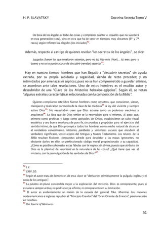 H. P. BLAVATSKY Doctrina Secreta Tomo V
51
De boca de los ángeles oí todas las cosas y comprendí cuanto vi. Aquello que no sucederá
en esta generación (raza), sino en otra que ha de venir en tiempos muy distantes (6ª y 7ª
razas), según refieren los elegidos (los iniciados)
92
.
Además, respecto al castigo de quienes revelan “los secretos de los ángeles” , se dice:
Juzgados fueron los que revelaron secretos, pero no tú, hijo mío [Noé]… tú eres puro y
bueno y no se te puede acusar de descubrir [revelar] secretos
93
.
Hay en nuestro tiempo hombres que han llegado a “descubrir secretos” sin ayuda
extraña, por su propia sabiduría y sagacidad, siendo de recto proceder; y no
intimidados por amenazas ni súplicas; pues no se han comprometido a guardar silencio,
se asombran ante tales revelaciones. Uno de estos hombres es el erudito autor y
descubridor de una “Clave de los Misterios hebraico–egipcios”. Según él, se notan
“algunas extrañas características relacionadas con la composición de la Biblia”.
Quienes compilaron este libro fueron hombres como nosotros, que conocieron, vieron,
manejaron y realizaron por medio de la clave de las medidas
94
la ley del viviente y siempre
activo Dios
95
. No necesitaban creer que Dios actuase como un poderoso mecánico y
arquitecto
96
. La idea que de Dios tenían se la reservaban para sí mismos, al paso que,
primero como profetas y luego como apóstoles de Cristo, establecieron un culto ritual
exotérico y una buera enseñanza de pura fe, sin pruebas a propósito para el ejercicio del
sentido íntimo, de que Dios proveyó a todos los hombres como medio natural de alcanzar
el verdadero conocimiento. Misterios, parábolas y sentencias oscuras que encubren el
verdadero significado, son el acopio del Antiguo y Nuevo Testamento. Los relatos de la
Biblia resultan ficciones compuestas adrede para despistar a las masas ignorantes, no
obstante darles en ellos un perfeccionado código moral proporcionado a su capacidad.
¿Cómo es posible cohonestar estas fábulas con la inspiración divina, puesto que atributo de
Dios es la plenitud de veracidad en la naturaleza de las cosas? ¿Qué tiene que ver el
misterio, con la promulgación de las verdades de Dios?
97
.
92
I, 2.
93
LXIV, 10.
94
Según el autor trata de demostrar, de esta clave se “derivaron primitivamente la pulgada inglesa y el
codo de los antiguos”.
95
La palabra en plural convendría mejor a la explicación del misterio. Dios es omnipresente, pues si
estuviera siempre activo, no podría ser ya infinito, ni omnipresente en su limitación.
96
El autor es evidentemente un masón de la escuela del general Pike. Mientras los masones
norteamericanos e ingleses repudien el “Principio Creador” del “Gran Oriente de Francia”; permanecerán
en tinieblas.
97
The Source of Measures.
 