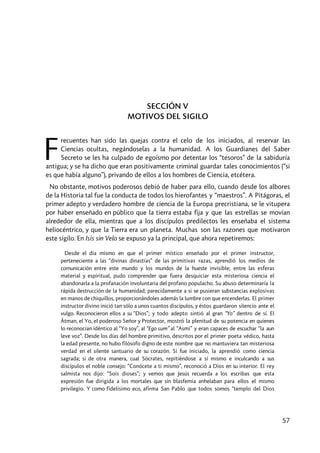 57
SECCIÓN V
MOTIVOS DEL SIGILO
recuentes han sido las quejas contra el celo de los iniciados, al reservar las
Ciencias ocultas, negándoselas a la humanidad. A los Guardianes del Saber
Secreto se les ha culpado de egoísmo por detentar los “tesoros” de la sabiduría
antigua; y se ha dicho que eran positivamente criminal guardar tales conocimientos (“si
es que había alguno”), privando de ellos a los hombres de Ciencia, etcétera.
No obstante, motivos poderosos debió de haber para ello, cuando desde los albores
de la Historia tal fue la conducta de todos los hierofantes y “maestros”. A Pitágoras, el
primer adepto y verdadero hombre de ciencia de la Europa precristiana, se le vitupera
por haber enseñado en público que la tierra estaba fija y que las estrellas se movían
alrededor de ella, mientras que a los discípulos predilectos les enseñaba el sistema
heliocéntrico, y que la Tierra era un planeta. Muchas son las razones que motivaron
este sigilo. En Isis sin Velo se expuso ya la principal, que ahora repetiremos:
Desde el día mismo en que el primer místico enseñado por el primer instructor,
perteneciente a las “divinas dinastías” de las primitivas razas, aprendió los medios de
comunicación entre este mundo y los mundos de la hueste invisible; entre las esferas
material y espiritual, pudo comprender que fuera desquiciar esta misteriosa ciencia el
abandonarla a la profanación involuntaria del profano populacho. Su abuso determinaría la
rápida destrucción de la humanidad; parecidamente a si se pusieran substancias explosivas
en manos de chiquillos, proporcionándoles además la lumbre con que encenderlas. El primer
instructor divino inició tan sólo a unos cuantos discípulos, y éstos guardaron silencio ante el
vulgo. Reconocieron ellos a su “Dios”; y todo adepto sintió al gran “Yo” dentro de sí. El
Âtman, el Yo, el poderoso Señor y Protector, mostró la plenitud de su potencia en quienes
lo reconocían idéntico al “Yo soy”, al “Ego sum” al “Asmi” y eran capaces de escuchar “la aun
leve voz”. Desde los días del hombre primitivo, descritos por el primer poeta védico, hasta
la edad presente, no hubo filósofo digno de este nombre que no mantuviera tan misteriosa
verdad en el silente santuario de su corazón. Si fue iniciado, la aprendió como ciencia
sagrada; si de otra manera, cual Sócrates, repitiéndose a sí mismo e inculcando a sus
discípulos el noble consejo: “Conócete a ti mismo”, reconoció a Dios en su interior. El rey
salmista nos dijo: “Sois dioses”; y vemos que Jesús recuerda a los escribas que esta
expresión fue dirigida a los mortales que sin blasfemia anhelaban para ellos el mismo
privilegio. Y como fidelísimo eco, afirma San Pablo que todos somos “templo del Dios
F
 
