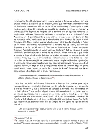 H. P. BLAVATSKY Doctrina Secreta Tomo V
63
del adorador. Esta Deidad personal no es vana palabra ni ficción caprichosa, sino una
Entidad inmortal, el Iniciador de los iniciados, ahora que ya no habitan entre nosotros
los iniciadores celestes (los shishta de los ciclos precedentes) . Como rápida y clara
corriente subterránea, fluye aquélla sin mancillar su cristalina pureza en las fangosas y
turbias aguas del dogmatismo religioso con su forzado Dios en figura de hombre y su
intolerancia. La idea de Dios interior palpita en el enmarañado y tosco estilo del Codex
Nazaræus, en el grandilocuente y neoplatónico Evangelio de San Juan, en los
antiquísimos Vedas, en el Avesta, en el Abhidharma, en el Sânkhya de Kapila y en el
Bhagavad Gîtâ. No es posible alcanzar el adeptado y el nirvâna, la felicidad y el “reino
de los cielos”, sin unirnos indisolublemente a nuestro Rey de la Luz, al Señor del
Esplendor y de la Luz, el inmortal Dios que está en nosotros. “Aham eva param
Brahman”. “Verdaderamente yo soy el supremo Brahman”. Tal fue siempre la única
verdad viva en el corazón y en la mente de los adeptos; y esta verdad es la que ayuda
al místico a llegar al adeptado. Primero es preciso reconocer en nuestro interior el
inmortal Principio, y después únicamente se puede conquistar el reino de los cielos por
las violencias. Pero esta espiritual proeza sólo puede cumplirla el hombre superior (no
el intermedio, ni mucho menos el inferior que es deleznable polvo). Tampoco puede el
segundo hombre, el “Hijo” en este plano (como el “Padre” es también “Hijo” en plano
superior),realizar cosa alguna sin auxilio del primero, del “Padre”. Pero para lograr éxito,
tiene uno que identificarse con su propio Padre divino.
El primer hombre es de la tierra, terreno, el segundo hombre [el interno, el más elevado] es
el Señor del cielo… He aquí, os digo un misterio
113
.
Esto dice San Pablo refiriéndose únicamente al hombre dual y trino, para mejor
comprensión de los no iniciados. Sin embargo, esto no basta; porque es preciso cumplir
el délfico mandato; y que a sí mismo se conozca el hombre, para convertirse en
perfecto adepto. Pocos pueden adquirir empero este conocimiento; no ya tan sólo en
su místico significado, sino ni siquiera en su simple sentido literal, pues hay dos
significados en este mandamiento del Oráculo. Tal es, lisa y llanamente, la doctrina de
Buddha y, de los Bodhisattvas. Éste es también el místico sentido de lo que San Pablo
dijo a los corintios, sobre que ellos eran el “templo de Dios”; pues he aquí el sentido
esotérico:
¿No sabéis que sois templo de [él, o vuestro] Dios y que el espíritu de [un, o Vuestro]
Dios, mora en vosotros?
114
.
113
I. Corintios, XV, 47, 51.
114
I. Corintios, III, 16. ¿Ha meditado alguna vez el lector sobre las sugestivas palabras de Jesús a los
apóstoles? ”Sed, pues, vosotros perfectos, como vuestro Padre celestial… es perfecto” (Mateo, V, 48)
 
