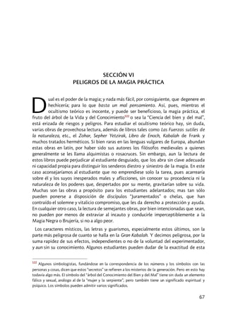 67
SECCIÓN VI
PELIGROS DE LA MAGIA PRÁCTICA
ual es el poder de la magia; y nada más fácil, por consiguiente, que degenere en
hechicería; para lo que basta un mal pensamiento. Así, pues, mientras el
ocultismo teórico es inocente, y puede ser beneficioso, la magia práctica, el
fruto del árbol de la Vida y del Conocimiento122
o sea la “Ciencia del bien y del mal”,
está erizada de riesgos y peligros. Para estudiar el ocultismo teórico hay, sin duda,
varias obras de provechosa lectura, además de libros tales como Las Fuerzas sutiles de
la naturaleza, etc., el Zohar, Sepher Yetzirak, Libro de Enoch, Kabalah de Frank y
muchos tratados herméticos. Si bien raras en las lenguas vulgares de Europa, abundan
estas obras en latín, por haber sido sus autores los filósofos medievales a quienes
generalmente se les llama alquimistas o rosacruces. Sin embargo, aun la lectura de
estos libros puede perjudicar al estudiante desguiado, que los abra sin clave adecuada
ni capacidad propia para distinguir los senderos diestro y siniestro de la magia. En este
caso aconsejaríamos al estudiante que no emprendiese solo la tarea, pues acarrearía
sobre él y los suyos inesperados males y aflicciones, sin conocer su procedencia ni la
naturaleza de los poderes que, despertados por su mente, gravitarían sobre su vida.
Muchas son las obras a propósito para los estudiantes adelantados; mas tan sólo
pueden ponerse a disposición de discípulos “Juramentados” o chelas, que han
contraído el solemne y vitalicio compromiso, que les da derecho a protección y ayuda.
En cualquier otro caso, la lectura de semejantes obras, por bien intencionadas que sean,
no pueden por menos de extraviar al incauto y conducirle imperceptiblemente a la
Magia Negra o Brujería, si no a algo peor.
Los caracteres místicos, las letras y guarismos, especialmente estos últimos, son la
parte más peligrosa de cuanto se halla en la Gran Kabalah. Y decimos peligrosa, por la
suma rapidez de sus efectos, independientes o no de la voluntad del experimentador,
y aun sin su conocimiento. Algunos estudiantes pueden dudar de la exactitud de esta
122
Algunos simbologistas, fundándose en la correspondencia de los números y los símbolos con las
personas y cosas, dicen que estos “secretos” se refieren a los misterios de la generación. Pero en esto hay
todavía algo más. El símbolo del “árbol del Conocimiento del Bien y del Mal” tiene sin duda un elemento
fálico y sexual, análogo al de la “mujer y la serpiente”; pero también tiene un significado espiritual y
psíquico. Los símbolos pueden admitir varios significados.
D
 