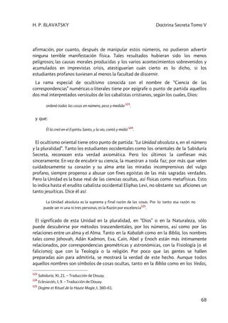 H. P. BLAVATSKY Doctrina Secreta Tomo V
68
afirmación, por cuanto, después de manipular estos números, no pudieron advertir
ninguna terrible manifestación física. Tales resultados hubieran sido los menos
peligrosos; las causas morales producidas y los varios acontecimientos sobrevenidos y
acumulados en imprevistas crisis, atestiguarían cuán cierto es lo dicho, si los
estudiantes profanos tuviesen al menos la facultad de discernir.
La rama especial de ocultismo conocida con el nombre de “Ciencia de las
correspondencias” numéricas o literales tiene por epígrafe o punto de partida aquellos
dos mal interpretados versículos de los cabalistas cristianos, según los cuales, Dios:
ordenó todas las cosas en número, peso y medida
123
.
y que:
Él la creó en el Espíritu Santo, y la vio, contó y midió
124
.
El ocultismo oriental tiene otro punto de partida: “La Unidad absoluta x, en el número
y la pluralidad”. Tanto los estudiantes occidentales como los orientales de la Sabiduría
Secreta, reconocen esta verdad axiomática. Pero los últimos la confiesan más
sinceramente. En vez de encubrir su ciencia, la muestran a toda faz; por más que velen
cuidadosamente su corazón y su alma ante las miradas incomprensivas del vulgo
profano, siempre propenso a abusar con fines egoístas de las más sagradas verdades.
Pero la Unidad es la base real de las ciencias ocultas, así físicas como metafísicas. Esto
lo indica hasta el erudito cabalista occidental Eliphas Levi, no obstante sus aficiones un
tanto jesuíticas. Dice él así:
La Unidad absoluta es la suprema y final razón de las cosas. Por lo tanto esa razón no
puede ser ni una ni tres personas; es la Razón por excelencia
125
.
El significado de esta Unidad en la pluralidad, en “Dios” o en la Naturaleza, sólo
puede descubrirse por métodos trascendentales, por los números, así como por las
relaciones entre un alma y el Alma. Tanto en la Kabalah como en la Biblia, los nombres
tales como Jehovah, Adán Kadmon, Eva, Caín, Abel y Enoch están más íntimamente
relacionados, por correspondencias geométricas y astronómicas, con la Fisiología (o el
falicismo); que con la Teología o la religión. Por poco que las gentes se hallen
preparadas aún para admitirla, se mostrará la verdad de este hecho. Aunque todos
aquellos nombres son símbolos de cosas ocultas, tanto en la Biblia como en los Vedas,
123
Sabiduría, XI, 21. – Traducción de Douay.
124
Eclesiastés, I, 9. – Traducción de Douay.
125
Dogme et Rituel de la Haute Magie, I, 360–61.
 