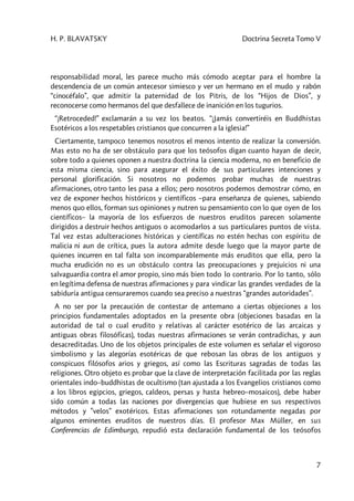 H. P. BLAVATSKY Doctrina Secreta Tomo V
7
responsabilidad moral, les parece mucho más cómodo aceptar para el hombre la
descendencia de un común antecesor simiesco y ver un hermano en el mudo y rabón
“cinocéfalo”, que admitir la paternidad de los Pitris, de los “Hijos de Dios”, y
reconocerse como hermanos del que desfallece de inanición en los tugurios.
“¡Retroceded!” exclamarán a su vez los beatos. “¡Jamás convertiréis en Buddhistas
Esotéricos a los respetables cristianos que concurren a la iglesia!”
Ciertamente, tampoco tenemos nosotros el menos intento de realizar la conversión.
Mas esto no ha de ser obstáculo para que los teósofos digan cuanto hayan de decir,
sobre todo a quienes oponen a nuestra doctrina la ciencia moderna, no en beneficio de
esta misma ciencia, sino para asegurar el éxito de sus particulares intenciones y
personal glorificación. Si nosotros no podemos probar muchas de nuestras
afirmaciones, otro tanto les pasa a ellos; pero nosotros podemos demostrar cómo, en
vez de exponer hechos históricos y científicos –para enseñanza de quienes, sabiendo
menos quo ellos, forman sus opiniones y nutren su pensamiento con lo que oyen de los
científicos– la mayoría de los esfuerzos de nuestros eruditos parecen solamente
dirigidos a destruir hechos antiguos o acomodarlos a sus particulares puntos de vista.
Tal vez estas adulteraciones históricas y científicas no estén hechas con espíritu de
malicia ni aun de crítica, pues la autora admite desde luego que la mayor parte de
quienes incurren en tal falta son incomparablemente más eruditos que ella, pero la
mucha erudición no es un obstáculo contra las preocupaciones y prejuicios ni una
salvaguardia contra el amor propio, sino más bien todo lo contrario. Por lo tanto, sólo
en legítima defensa de nuestras afirmaciones y para vindicar las grandes verdades de la
sabiduría antigua censuraremos cuando sea preciso a nuestras “grandes autoridades”.
A no ser por la precaución de contestar de antemano a ciertas objeciones a los
principios fundamentales adoptados en la presente obra (objeciones basadas en la
autoridad de tal o cual erudito y relativas al carácter esotérico de las arcaicas y
antiguas obras filosóficas), todas nuestras afirmaciones se verán contradichas, y aun
desacreditadas. Uno de los objetos principales de este volumen es señalar el vigoroso
simbolismo y las alegorías esotéricas de que rebosan las obras de los antiguos y
conspicuos filósofos arios y griegos, así como las Escrituras sagradas de todas las
religiones. Otro objeto es probar que la clave de interpretación facilitada por las reglas
orientales indo–buddhistas de ocultismo (tan ajustada a los Evangelios cristianos como
a los libros egipcios, griegos, caldeos, persas y hasta hebreo–mosaicos), debe haber
sido común a todas las naciones por divergencias que hubiese en sus respectivos
métodos y ”velos” exotéricos. Estas afirmaciones son rotundamente negadas por
algunos eminentes eruditos de nuestros días. El profesor Max Müller, en sus
Conferencias de Edimburgo, repudió esta declaración fundamental de los teósofos
 