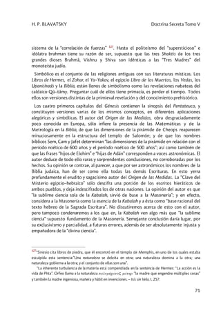 H. P. BLAVATSKY Doctrina Secreta Tomo V
71
sistema de la “correlación de fuerzas” 127
. Hasta el politeísmo del “supersticioso” e
idólatra brahman tiene su razón de ser, supuesto que las tres Shaktis de los tres
grandes dioses Brahmâ, Vishnu y Shiva son idénticas a las “Tres Madres” del
monoteísta judío.
Simbólico es el conjunto de las religiones antiguas con sus literaturas místicas. Los
Libros de Hermes, el Zohar, el Ya–Yakav, el egipcio Libro de los Muertos, los Vedas, los
Upanishads y la Biblia, están llenos de simbolismo como las revelaciones nabateas del
caldaico Qû–tâmy. Preguntar cuál de ellos tiene primacía, es perder el tiempo. Todos
ellos son versiones distintas de la primieval revelación y del conocimiento prehistórico.
Los cuatro primeros capítulos del Génesis contienen la sinopsis del Pentateuco, y
constituyen versiones varias de los mismos conceptos, en diferentes aplicaciones
alegóricas y simbólicas. El autor del Origen de las Medidas, obra desgraciadamente
poco conocida en Europa, sólo infiere la presencia de las Matemáticas y de la
Metrología en la Biblia, de que las dimensiones de la pirámide de Cheops reaparecen
minuciosamente en la estructura del templo de Salomón; y de que los nombres
bíblicos Sem, Cam y Jafet determinan “las dimensiones de la pirámide en relación con el
período noético de 600 años y el período noético de 500 años”; así como también de
que las frases “hijos de Elohim” e “hijas de Adán” corresponden a voces astronómicas. El
autor deduce de todo ello raras y sorprendentes conclusiones, no corroboradas por los
hechos. Su opinión se contrae, al parecer, a que por ser astronómicos los nombres de la
Biblia judaica, han de ser como ella todas las demás Escrituras. En esto yerra
profundamente el erudito y sagacísimo autor del Origen de las Medidas. La “Clave del
Misterio egipcio–hebraico” sólo descifra una porción de los escritos hieráticos de
ambos pueblos, y deja indescifrados los de otras naciones. La opinión del autor es que
“la sublime ciencia sola de la Kabalah, sirvió de base a la Masonería”; y en efecto,
considera a la Masonería como la esencia de la Kabalah y a ésta como “base racional del
texto hebreo de la Sagrada Escritura”. No discutiremos acerca de esto con el autor,
pero tampoco condenaremos a los que en, la Kabalah ven algo más que “la sublime
ciencia” supuesto fundamento de la Masonería. Semejante conclusión daría lugar, por
su exclusivismo y parcialidad, a futuros errores, además de ser absolutamente injusta y
empañadora de la “divina ciencia”.
127
“Sinesio cita libros de piedra, que él encontró en el templo de Memphis, en uno de los cuales estaba
esculpida esta sentencia:”Una naturaleza se deleita en otra; una naturaleza domina a la otra; una
naturaleza gobierna a la otra; y el conjunto de ellas son una”.
“La inherente turbulencia de la materia está compendiada en la sentencia de Hermes: “La acción es la
vida de Phta”. Orfeo llama a la naturaleza polnmh’canoç máthr “la madre que engendra múltiples cosas”
y también la madre ingeniosa, mañera y hábil en invenciones. – Isis sin Velo, I, 257.
 