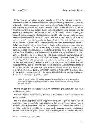 H. P. BLAVATSKY Doctrina Secreta Tomo V
73
Moisés fue un sacerdote iniciado, versado en todos los misterios, ciencias y
enseñanzas ocultas de los templos egipcios, y por lo tanto muy al tanto de la sabiduría
antigua. En esta última es donde ha de buscarse el significado simbólico y astronómico
del “Misterio de los Misterios”, la gran Pirámide. Y como Moisés se familiarizó con los
secretos geométricos que durante largos eones escondieron en su robusto seno las
medidas y proporciones del Kosmos, incluso las de nuestra diminuta Tierra, ¿qué
maravilla que se aprovechara de sus conocimientos? El esoterismo de Egipto fue en un
determinado momento el del mundo entero. Durante el largo período de la tercera
raza había sido patrimonio común de todo el género humano, recibido de sus
instructores los “Hijos de La Luz”, los siete primievales. Hubo también época en que la
Religión de Sabiduría no era simbólica; pues llegó a serlo paulatinamente, a causa de
los abusos y hechicerías de los atlantes. Porque el “abuso” del divino don y no el uso,
es lo que condujo a los hombres de la cuarta raza a la magia negra y a la brujería, hasta
que por fin se “hizo olvidadizo” de la sabiduría; mientras que los hombres de la quinta
raza, los herederos de los rishis de la Tretâ Yuga, emplearon sus facultades para
atrofiar los divinos dones en la humanidad en general, y luego se dispersaron como
“raíz escogida”. Tan sólo conservaron memoria de las divinas enseñanzas, los que se
salvaron del “Gran diluvio”; y la creencia de un cambio, basada en el conocimiento de
sus progenitores, les dio a entender que existió tal ciencia, celosamente guardada por
la “raíz elegida”, por Enoch exaltada. Pero tiempo ha de venir en que el hombre vuelva
a ser gradualmente tan puro y semicorpóreo como lo fue durante la segunda edad
(Yuga). Así será cuando pase su ciclo de pruebas. El iniciado Platón nos dice en el Fedro,
lo que fue el hombre y lo que volverá a ser:
Antes de que el espíritu del hombre cayera en la sensualidad y rotas las alas quedase
aprisionado en el cuerpo, vivía con los dioses en el sutil mundo espiritual, allí donde todo es
verdadero y puro
131
.
En otro pasaje habla de la época en que los hombres no procreaban, sino que vivían
como espíritus puros.
Los científicos que de esto se rían, atrévanse a desentrañar el misterio del origen del
primer hombre.
Deseoso de que el pueblo por él escogido no cayese en la grosera idolatría de los
circundantes, aprovechó Moisés su conocimiento de los misterios cosmogónicos de la
Pirámide, para fundamentar sobre él la Cosmogonía del Génesis con símbolos y
alegorías mucho más inteligibles para el vulgo que las abstrusas verdades enseñadas en
los santuarios a los escogidos. Moisés tan sólo fue original en la forma de expresión;
131
Traducción de Cary, págs. 322 y 323.
 