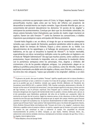 H. P. BLAVATSKY Doctrina Secreta Tomo V
76
cristianos y asimismo sus personajes como el Cristo, la Virgen, ángeles y santos fueron
personificados muchos siglos antes por las furias del infierno con propósito de
desacreditar la verdad eterna con impíos remedos. Sigue diciendo Mirville que, por su
conocimiento del porvenir descubrieron los demonios “el secreto de los ángeles” y
anticiparon los acontecimientos. Concluye por decir que las divinidades celestiales, los
dioses solares llamados Soter (Salvadores), que nacidos de madre virgen murieron en
suplicio, fueron tan sólo Ferouers 135
como los llamaron los zoroastrianos, o diablos
impostores que produjeron copias anticipadas del Mesías prometido.
Grande había llegado a ser, en efecto, el riesgo de que se reconociesen semejantes
remedos, que, como espada de Damocles, quedaron pendientes sobre la cabeza de la
Iglesia, desde los tiempos de Voltaire, Dupuis y otros autores de su índole. Los
descubrimientos de los egiptólogos y el hallazgo de premosaicos objetos asirios y
babilonios, en los que se encuentra la leyenda de Moisés136
, lo hacían inevitable,
especialmente con obras racionalistas múltiples como las publicadas en Inglaterra con
el título de “Religión Sobrenatural”. De aquí que muchos autores, tanto católicos como
protestantes, hayan intentado lo imposible, esto es, cohonestar la revelación divina
con la portentosa semejanza entre los personajes, ritos, dogmas y símbolos del
cristianismo y los de las grandes religiones antiguas. Los protestantes alegan en su
defensa la profética precursión de ideas”; y los católicos, como De Mirville, tratan de
explicarlo inventando una doble serie de ángeles y dioses, unos Divinos y verdaderos, y
los otros (los más antiguos), “copias que preceden a los originales”, debidas a un claro
135
El glosario de Jacobi, dice que la palabra “Ferouer” significa aquella parte de la criatura (hombre o
bruto), que constituye su tipo y sobrevive al cuerpo. Es el nous de los griegos, inmortal y divino, por lo
que no es posible que sea el diabólico remedo que supone Mirville (Mémoires de l’Academie des
Inscriptions, tomo XXXVII, 623, y capítulo XXXIX, 749). Foucher contradice abiertamente a Mirville. El
Ferouer no fue nunca el “principio de sensaciones”, sino que siempre significó la más pura y divina porción
del Ego humano, o sea el principio espiritual. Dice Anquetil que la antítesis del Ferouer, porque
Zoroastro designó por dev el genio del mal (de donde viene la palabra cristiana diablo); pero aún así, es
el dev perecedero; pues habiéndose apoderado del alma de un hombre por usurpación, habrá de
restituirla en el gran día de la justicia. Según las creencias persas, el dev obsesiona al alma del difunto
durante los tres días que vaga alrededor del paraje en que se separó del cuerpo; mientras que el ferouer
asciende a la región de la perpetua luz. Se equivocó desdichadamente el noble marqués De Mirville al
suponer que el Ferouer fuese “copia satánica” del original divino; pues si los dioses del paganismo (Apolo,
Osiris, Brahmâ, Ormuzd, Belial, etc) hubieran sido “Ferouers de Cristo y los ángeles”, resultarían éstos
inferiores a aquéllos como el cuerpo es inferior al espíritu, supuesto que el Ferouer es la parte inmortal
de nuestro ser, que constituye su tipo y sobrevive al cuerpo. Por casualidad ha oficiado
inconscientemente de profeta el infeliz marqués; ya que Apolo, Brahmâ, Ormuzd, Osiris, etc.,
sobrevivirán como eternas verdades cósmicas y reemplazarán al erróneo concepto de que Dios, Cristo y
los ángeles, tiene la Iglesia latina.
136
Véase Babylon y otras de George Smith.
 