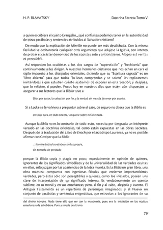 H. P. BLAVATSKY Doctrina Secreta Tomo V
79
a quien escribiera el cuarto Evangelio, ¿qué confianza podemos tener en la autenticidad
de otras parábolas y sentencias atribuidas al Salvador cristiano?
De modo que la explicación de Mirville no puede ser más desdichada. Con la misma
facilidad se desbarataría cualquier otro argumento que adujese la Iglesia, con intento
de probar el carácter demoníaco de los copistas ante y anticristianos. Magna est veritas
et prevalebit.
Así responden los ocultistas a los dos cargos de “superstición” y “hechicería” que
continuamente se les dirigen. A nuestros hermanos cristianos que nos echan en cara el
sigilo impuesto a los discípulos orientales, diciendo que su “Escritura sagrada” es un
“libro abierto” para que todos “lo lean, comprendan y se salven” les replicaremos
invitándoles a que estudien cuanto acabamos de exponer en esta Sección; y después,
que lo refuten, si pueden. Pocos hay en nuestros días que estén aún dispuestos a
asegurar a sus lectores que la Biblia tuvo a
Dios por autor, la salvación por fin, y la verdad sin mezcla de error por asunto.
Si a Locke se le volviera a preguntar sobre el caso, de seguro no dijera que la Biblia es
en todo pura, en todo sincera, sin que le sobre ni falte nada.
Aunque la Biblia no es lo contrario de todo esto, necesita por desgracia un intérprete
versado en las doctrinas orientales, tal como están expuestas en las obras secretas.
Después de la traducción del Libro de Enoch por el arzobispo Laurence, ya no es posible
afirmar con Cowper que la Biblia
…ilumine todas las edades con luz propia,
sin tomarla de prestado
porque la Biblia copia y plagia no poco; especialmente en opinión de quienes,
ignorantes de los significados simbólicos y de la universalidad de las verdades ocultas
en ellos, sólo juzgan por las apariencias de la letra muerta. Es la Biblia un gran libro, una
obra maestra, compuesta con ingeniosas fábulas que encierran importantísimas
verdades, pero éstas sólo son perceptibles a quienes, como los iniciados, poseen una
clave de interpretación de su significado interno. Es verdaderamente un cuento
sublime, en su moral y en sus enseñanzas; pero, al fin y al cabo, alegoría y cuento. El
Antiguo Testamento es un repertorio de personajes imaginados; y el Nuevo un
conjunto de parábolas y sentencias enigmáticas, que extravían a los ignorantes de su
del divino Adepto. Nada tiene ello que ver con la masonería, pues era la iniciación en las ocultas
enseñanzas de este héroe. Puro y simple ocultismo.
 