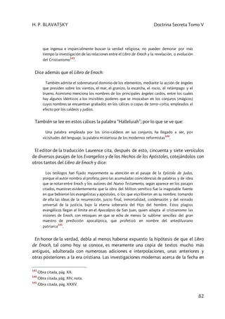 H. P. BLAVATSKY Doctrina Secreta Tomo V
82
que ingenua e imparcialmente buscan la verdad religiosa, no pueden demorar por más
tiempo la investigación de las relaciones entre el Libro de Enoch y la revelación, o evolución
del Cristianismo
143
.
Dice además que el Libro de Enoch:
También admite el sobrenatural dominio de los elementos, mediante la acción de ángeles
que presiden sobre los vientos, el mar, el granizo, la escarcha, el rocío, el relámpago y el
trueno. Asimismo menciona los nombres de los principales ángeles caídos, entre los cuales
hay algunos idénticos a los invisibles poderes que se invocaban en los conjuros [mágicos]
cuyos nombres se encuentran grabados en los cálices o copas de terra–cotta, empleados al
efecto por los caldeos y judíos.
También se lee en estos cálices la palabra “Halleluiah”; por lo que se ve que:
Una palabra empleada por los sirio–caldeos en sus conjuros, ha llegado a ser, por
vicisitudes del lenguaje, la palabra misteriosa de los modernos reformistas
144
.
El editor de la traducción Laurence cita, después de esto, cincuenta y siete versículos
de diversos pasajes de los Evangelios y de los Hechos de los Apóstoles, cotejándolos con
otros tantos del Libro de Enoch y dice:
Los teólogos han fijado mayormente su atención en el pasaje de la Epístola de Judas,
porque el autor nombra al profeta; pero las acumuladas coincidencias de palabras y de idea
que se notan entre Enoch y los autores del Nuevo Testamento, según aparece en los pasajes
citados, muestran evidentemente que la obra del Milton semítico fue la inagotable fuente
en que bebieron los evangelistas y apóstoles, o los que escribieron en su nombre; tomando
de ella las ideas de la resurrección, juicio final, inmortalidad, condenación y del reinado
universal de la justicia, bajo la eterna soberanía del Hijo del hombre. Estos plagios
evangélicos llegan al límite en el Apocalipsis de San Juan, quien adapta al cristianismo las
visiones de Enoch, con retoques en que se echa de menos la sublime sencillez del gran
maestro de predicción apocalíptica, que profetizó en nombre del antediluviano
patriarca
145
.
En honor de la verdad, debla al menos haberse expuesto la hipótesis de que el Libro
de Enoch, tal como hoy se conoce, es meramente una copia de textos mucho más
antiguos, adulterada con numerosas adiciones e interpolaciones, unas anteriores y
otras posteriores a la era cristiana. Las investigaciones modernas acerca de la fecha en
143
Obra citada, pág. XX.
144
Obra citada, pág. XIV, nota.
145
Obra citada, pág. XXXV.
 