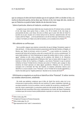H. P. BLAVATSKY Doctrina Secreta Tomo V
83
que se compuso el Libro de Enoch señalan que en el capítulo LXXI se dividen el día y la
noche en dieciocho partes, de las doce que forman el día más largo del año, siendo así
que en Palestina no podría haber habido día de dieciséis horas.
Sobre el particular, observa el traductor, arzobispo Laurence:
La región en que vivió el autor debió de estar situada entre los 45 latitud norte, en donde
el día más largo tiene quince horas y media y los 49 en donde el día más largo es
precisamente de diez y seis horas. De esto se infiere que el autor del Libro de Enoch lo
escribió en un país situado en la misma latitud de los distritos septentrionales del mar
Caspio y del mar Negro… y tal vez perteneciera a una de las tribus que Salmanasar se llevó,
y colocó: “en Halah y en Habor cerca del río Goshen, y en la ciudades de los Medos”
146
.
Más adelante se confiesa que:
No es posible asegurar que estemos convencidos de que el Antiguo Testamento supere al
Libro de Enoch… El Libro de Enoch enseña la preexistencia del Hijo del Hombre, el Elegido, el
Mesías, que “desde el principio existía en secreto”
147
, y cuyo nombre era invocado “en
presencia del Señor de los Espíritus, antes de la creación del Sol y de las constelaciones”. El
autor alude también a la “otra Potestad que en aquel día estaba sobre la tierra y sobre las
aguas” viéndose en ello cierta analogía con las palabras del Génesis (I, 2). [Nosotros
sostenemos que se aplica igualmente al Nârâyana indo “que se mueve sobre las aguas”]. Así
tenemos al Señor de los Espíritus, al Elegido, y una tercera Potestad, lo que al parecer
simboliza la futura Trinidad de los cristianos [así como la Trimûrti], pero aunque la idea
mesiánica de Enoch ejerciese sin duda alguna grandísima influencia en los primitivos
conceptos de la divinidad del Hijo del hombre, no tenemos suficientes indicios para
identificar su oscura alusión a otra “Potestad”, con la Trinidad de la escuela alejandrina; y
mucho más dado que los “ángeles poderosos” abundan en las visiones de Enoch
148
.
Difícilmente se engañaría un ocultista al identificar dicha “Potestad”. El editor termina
sus notables observaciones, añadiendo:
De modo que podemos conjeturar que el Libro de Enoch fue escrito antes de la era
cristiana por un gran profeta anónimo de raza semítica (?), quien, creyéndose inspirado en
una época posterior a la de los profetas, tomó el nombre de un patriarca antediluviano
149
para dar mayor autenticidad a su entusiasta predicción del reinado del Mesías. Y como el
contenido de este maravilloso libro entra copiosamente en el texto del Nuevo Testamento,
se deduce que, de no estar el autor proféticamente inspirado en vaticinar las enseñanzas de
146
Obra citada, pág. XIII.
147
El Séptimo Principio; la Primera Emanación.
148
Obra citada, págs. XL y LI.
149
Que representa el año “solar” o manvantarico.
 
