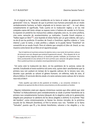 H. P. BLAVATSKY Doctrina Secreta Tomo V
85
En el original se lee: “se había establecido en la tierra el orden de generación tras
generación”. Esto es, “después de que la primera raza humana procreada de un modo
verdaderamente humano se había originado en la tercera raza raíz”… lo cual altera
completamente el significado. Todo cuanto en la traducción inglesa y en las mal
cotejadas copias del texto etíope se expone como si hubiera de suceder en lo futuro,
lo exponen en pretérito los manuscritos caldeos originales; esto es, no como profecía,
sino como narración de acontecimientos ya realizados. Cuando Enoch empieza a
“hablar según un libro”155
, está leyendo el relato hecho por un gran vidente, del cual y
no de él son las profecías. El nombre de Enoch o Enoïchion, significa vidente o “vista
interna”, y por lo tanto, a todo profeta y adepto se le puede llamar “Enoïchion” sin
convertirlo en un seudo Enoch. Pero el vidente que compiló el Libro de Enoch, se nos
muestra como lector de un libro en el siguiente pasaje:
Nací el séptimo en la primera semana [la séptima rama o raza ramal, de la primera subraza
de la tercera raza raíz, después que comenzó la generación sexual]… Pero después de mi, en
la segunda semana [segunda subraza] se levantarán grandes maldades [se levantaron más
bien]; aconteciendo en esta semana el fin de la primera para salvación del género humano.
Pero cuando la primera se complete crecerá grandemente la iniquidad.
Tal como está la traducción (es decir, sin los paréntesis de la autora), carece de
sentido. Estudiando el texto esotérico tal como está, quiere decir sencillamente que la
primera raza raíz acabará en tiempo de la segunda subraza de la tercera raza raíz,
durante cuyo período se salvará el género humano; sin referirse, nada de esto, al
diluvio bíblico. El versículo décimo alude a la sexta semana [sexta subraza de la tercera
raza raíz] al decir:
Todos aquellos que estén en ella quedarán en tinieblas, y sus corazones olvidarán la
sabiduría [se apartará de ellos el divino conocimiento] y en ella ascenderá un hombre.
Algunos intérpretes creen por algunas misteriosas razones que ellos sabrán que este
“hombre” es Nabucodonosor; pero verdaderamente se alude al primer hierofante de la
primera raza completamente humana (después de la alegórica caída en la generación),
elegido para perpetuar la sabiduría de los devas (ángeles o elohim). Es el primer “Hijo
del hombre”, como misteriosamente se llaman los divinos iniciados de la primitiva
escuela de los Mânushi (hombres), al finir la tercera raza raíz. También se le llama
“Salvador”, puesto que Él, y los demás hierofantes, salvaron a los elegidos y a los
155
Obra citada, XCII, 4–7.
 