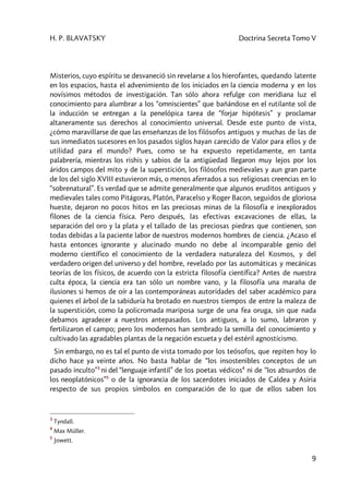H. P. BLAVATSKY Doctrina Secreta Tomo V
9
Misterios, cuyo espíritu se desvaneció sin revelarse a los hierofantes, quedando latente
en los espacios, hasta el advenimiento de los iniciados en la ciencia moderna y en los
novísimos métodos de investigación. Tan sólo ahora refulge con meridiana luz el
conocimiento para alumbrar a los “omniscientes” que bañándose en el rutilante sol de
la inducción se entregan a la penelópica tarea de “forjar hipótesis” y proclamar
altaneramente sus derechos al conocimiento universal. Desde este punto de vista,
¿cómo maravillarse de que las enseñanzas de los filósofos antiguos y muchas de las de
sus inmediatos sucesores en los pasados siglos hayan carecido de Valor para ellos y de
utilidad para el mundo? Pues, como se ha expuesto repetidamente, en tanta
palabrería, mientras los rishis y sabios de la antigüedad llegaron muy lejos por los
áridos campos del mito y de la superstición, los filósofos medievales y aun gran parte
de los del siglo XVIII estuvieron más, o menos aferrados a sus religiosas creencias en lo
“sobrenatural”. Es verdad que se admite generalmente que algunos eruditos antiguos y
medievales tales como Pitágoras, Platón, Paracelso y Roger Bacon, seguidos de gloriosa
hueste, dejaron no pocos hitos en las preciosas minas de la filosofía e inexplorados
filones de la ciencia física. Pero después, las efectivas excavaciones de ellas, la
separación del oro y la plata y el tallado de las preciosas piedras que contienen, son
todas debidas a la paciente labor de nuestros modernos hombres de ciencia. ¿Acaso el
hasta entonces ignorante y alucinado mundo no debe al incomparable genio del
moderno científico el conocimiento de la verdadera naturaleza del Kosmos, y del
verdadero origen del universo y del hombre, revelado por las automáticas y mecánicas
teorías de los físicos, de acuerdo con la estricta filosofía científica? Antes de nuestra
culta época, la ciencia era tan sólo un nombre vano, y la filosofía una maraña de
ilusiones si hemos de oír a las contemporáneas autoridades del saber académico para
quienes el árbol de la sabiduría ha brotado en nuestros tiempos de entre la maleza de
la superstición, como la policromada mariposa surge de una fea oruga, sin que nada
debamos agradecer a nuestros antepasados. Los antiguos, a lo sumo, labraron y
fertilizaron el campo; pero los modernos han sembrado la semilla del conocimiento y
cultivado las agradables plantas de la negación escueta y del estéril agnosticismo.
Sin embargo, no es tal el punto de vista tomado por los teósofos, que repiten hoy lo
dicho hace ya veinte años. No basta hablar de “los insostenibles conceptos de un
pasado inculto”3
ni del “lenguaje infantil” de los poetas védicos4
ni de “los absurdos de
los neoplatónicos”5
o de la ignorancia de los sacerdotes iniciados de Caldea y Asiria
respecto de sus propios símbolos en comparación de lo que de ellos saben los
3
Tyndall.
4
Max Müller.
5
Jowett.
 