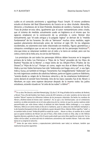H. P. BLAVATSKY Doctrina Secreta Tomo V
94
cuáles es el conocido astrónomo y egiptólogo Piazzi Smyth. El mismo problema
estudia el director del Real Observatorio de Escocia en su obra titulada: Maravillas,
Misterios y Enseñanzas de la Gran Pirámide, faraónica de nombre y humana de hecho.
Trata de probar en esta obra, igualmente que el autor norteamericano antes citado,
que el sistema de medidas actualmente usado en Inglaterra es el mismo que los
egipcios emplearon en la construcción de su pirámide; o como Skinner dice
textualmente, que “el codo antiguo y la pulgada inglesa” se derivan de la “medida
fundamental” de los Faraones. De ella se “derivaron” muchas otras medidas, según
quedará plenamente demostrado antes de terminar el siglo XX. En las religiones
occidentales, no solamente está todo relacionado con medidas, figuras geométricas y
cómputos cronológicos que se ven en la mayor parte de los personajes históricos176
,
sino que éstos se relacionan también con el cielo y la tierra en verdad, pero con los
cielos y tierra de la India aria, no con los de Palestina.
Los prototipos de casi todos los personajes bíblicos deben buscarse en la teogonía
primera de la India. Los Patriarcas o “Hijos de la Tierra” proceden de los Hijos de
Brahmâ “Nacidos de la Mente”, o mejor dicho de los Dhyâni–Pitris (“Padres de los
Dioses”) o “Hijos de la Luz”. Porque así como, según nos dice el Manu–Smriti, el Rig
Veda y sus tres Vedas hermanos han sido “elaborados con fuego, aire y sol”, o sea Agni,
Indra y Surya, así también el Antiguo Testamento fue innegablemente “elaborado” por
los más ingeniosos cerebros de cabalistas hebreos, parte en Egipto y parte en Babilonia,
“asiento desde su origen de la literatura sánscrita y de las enseñanzas brahmánicas”,
como declaró el coronel Vans Kennedy. Uno de los tipos copiados fue el de Abram o
Abraham, en cuyo seno esperan descansar después de la muerte todos los judíos
ortodoxos, estando situado en “el cielo de las nubes” o Abhra177
.
176
En su obra The Gnostics and their Remain (pág. 13), dice C. W. King al hablar de los nombres de Brahmà,
y Abram: “Esta cifra del hombre, Seir Anpin, consta de 243 números, y el valor numérico de las letras del
nombre “Abram” expresa los diferentes órdenes de las jerarquías celestiales. De hecho, los nombres de
Abram y Brahmà tienen el mismo valor numérico”. Así es que a los familiarizados con el simbolismo
esotérico, no debe extrañarles ver en el Loka–pâlas (rosa de los vientos en que los puntos naúticos están
personificados por ocho dioses indos) al elefante de Indra llamado Abhra (mâtanga) y a su esposa
Abhramu. Abhra es en cierto modo un dios de la Sabiduría, pues la cabeza de este elefante reemplazó a
la de Ganesha (Ganapati) el dios de la Sabiduría a quien decapitó Shiva. Además Abhra significa “nube”, y
es también leído al revés “Arhba (Kirjath9 la ciudad de cuatro… Abram es Abra, el nombre de la ciudad
que se supone residencia de Abram con una m final; y Abra leído al revés es Arba. (Key to the Hebrew
Egyptian Mystery, apéndice II, pág. 211). El autor pudo añadir que como Abra significa en sánscrito “en las
nubes o de las nubes”, se aclara aún más el simbolismo astronómico del nombre Abram. Todo esto debe
leerse en su original en sánscrito.
177
Antes de que estas teorías y especulaciones (admitiendo sean tales) se rechacen, tendrán que
explicarse los puntos siguientes:
 