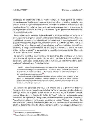 H. P. BLAVATSKY Doctrina Secreta Tomo V
98
alfabéticos del esoterismo indo. Al mismo tiempo, la masa general de lectores
occidentales nada absolutamente sabe de ninguno de ellos; y ni siquiera sospecha cuán
profundas huellas dejaron en el cristianismo, los esotéricos sistemas de numeración del
mundo antiguo. Sin embargo, estos sistemas numéricos resuelven el problema de la
cosmogonía para quien los estudie, y el sistema de figuras geométricas representa los
números objetivamente.
Para comprender las ideas que de lo deífico y de lo abstruso tuvieron los antiguos, es
preciso estudiar el origen de las representaciones simbólicas de los primitivos filósofos.
Los Libros de Hermes son los más antiguos depositarios de la simbología numérica, en
el ocultismo occidental. Según ellos, el número diez183
es la Madre del Alma y en él se
unen la Vida y la Luz. Porque según el sagrado anagrama Teruph del Libro de las Claves
(Números), el uno (1) nació del espíritu y el diez (10), de la materia: “la unidad ha hecho
el diez y el diez la unidad”; lo que equivale al conocido aforismo panteísta: “Dios en la
naturaleza y la naturaleza en Dios”.
La Gematría cabalística es aritmética y no geométrica. Ella constituye un método
para descifrar el significado oculto de las letras, palabras y frases, mediante la
aplicación a las letras de una palabra su sentido numérico, así en la forma externa como
en el significado intrínseco. Como dice Ragon:
La cifra 1 simbolizaba al hombre viviente (un cuerpo en pie), pues es el único ser que puede
mantenerse en dicha posición. Añadiéndole al 1 una cabeza, resulta la letra P que simboliza
la paternidad, la potencia creadora. La R simboliza al hombre en actitud de andar (con el
pie hacia adelante), esto es, iens, iturus
184
.
La traza de los caracteres se acomodó también al lenguaje hablado, pues cada letra es una
figura a la vez fonética e ideográfica, como por ejemplo la F, que es un sonido cortante,
como el del aire precipitándose en el espacio: furia, fuga, fogonazo, son todas palabras que
expresan y pintan lo que significan.
Lo transcrito no pertenece, empero, a la Gematría, sino a la primitiva y filosófica
formación de las letras, con su figura simbólica. La Temura es otro método cabalístico,
por cuyo medio un anagrama puede ocultar un misterio. Así, en el Sepher Yetzirah,
leemos: “Uno, esto es el Espíritu del Alahim de Vidas”. En los más antiguos diagramas
cabalísticos los Sephiroth (el siete y el tres) están representados por ruedas o círculos, y
Adam Kadmon, el primer hombre, por una columna vertical. “Ruedas y serafines y las
santas criaturas” (Chioth), dice el rabino Akiba. En otro sistema cabalístico denominado
albath se disponen las letras del alfabeto por pares en tres filas. Los pares de la primera
183
Juan Meursius. – Denarius Phythagoricus.
184
Ragon, Maçonnerie Occulte, pág. 426 y 432, notas.
 