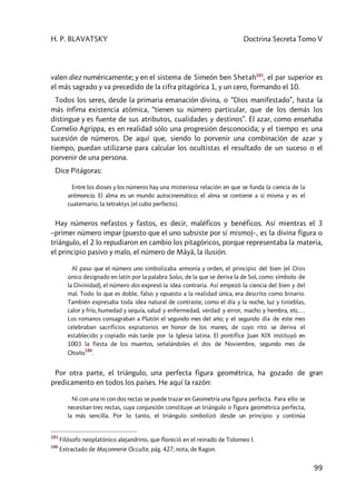 H. P. BLAVATSKY Doctrina Secreta Tomo V
99
valen diez numéricamente; y en el sistema de Simeón ben Shetah185
, el par superior es
el más sagrado y va precedido de la cifra pitagórica 1, y un cero, formando el 10.
Todos los seres, desde la primaria emanación divina, o “Dios manifestado”, hasta la
más ínfima existencia atómica, “tienen su número particular, que de los demás los
distingue y es fuente de sus atributos, cualidades y destinos”. El azar, como enseñaba
Cornelio Agrippa, es en realidad sólo una progresión desconocida; y el tiempo es una
sucesión de números. De aquí que, siendo lo porvenir una combinación de azar y
tiempo, puedan utilizarse para calcular los ocultistas el resultado de un suceso o el
porvenir de una persona.
Dice Pitágoras:
Entre los dioses y los números hay una misteriosa relación en que se funda la ciencia de la
aritmancia. El alma es un mundo autocinemático; el alma se contiene a sí misma y es el
cuaternario, la tetraktys [el cubo perfecto].
Hay números nefastos y fastos, es decir, maléficos y benéficos. Así mientras el 3
–primer número impar (puesto que el uno subsiste por sí mismo)–, es la divina figura o
triángulo, el 2 lo repudiaron en cambio los pitagóricos, porque representaba la materia,
el principio pasivo y malo, el número de Mâyâ, la ilusión.
Al paso que el número uno simbolizaba armonía y orden, el principio del bien (el Dios
único designado en latín por la palabra Solus, de la que se deriva la de Sol, como símbolo de
la Divinidad), el número dos expresó la idea contraria. Así empezó la ciencia del bien y del
mal. Todo lo que es doble, falso y opuesto a la realidad única, era descrito como binario.
También expresaba toda idea natural de contraste, como el día y la noche, luz y tinieblas,
calor y frío, humedad y sequía, salud y enfermedad, verdad y error, macho y hembra, etc.…
Los romanos consagraban a Plutón el segundo mes del año; y el segundo día de este mes
celebraban sacrificios expiatorios en honor de los manes, de cuyo rito se deriva el
establecido y copiado más tarde por la Iglesia latina. El pontífice Juan XIX instituyó en
1003 la fiesta de los muertos, señalándoles el dos de Noviembre, segundo mes de
Otoño
186
.
Por otra parte, el triángulo, una perfecta figura geométrica, ha gozado de gran
predicamento en todos los países. He aquí la razón:
Ni con una ni con dos rectas se puede trazar en Geometría una figura perfecta. Para ello se
necesitan tres rectas, cuya conjunción constituye un triángulo o figura geométrica perfecta,
la más sencilla. Por lo tanto, el triángulo simbolizó desde un principio y continúa
185
Filósofo neoplatónico alejandrino, que floreció en el reinado de Tolomeo I.
186
Extractado de Maçonnerie Occulte, pág. 427, nota, de Ragon.
 