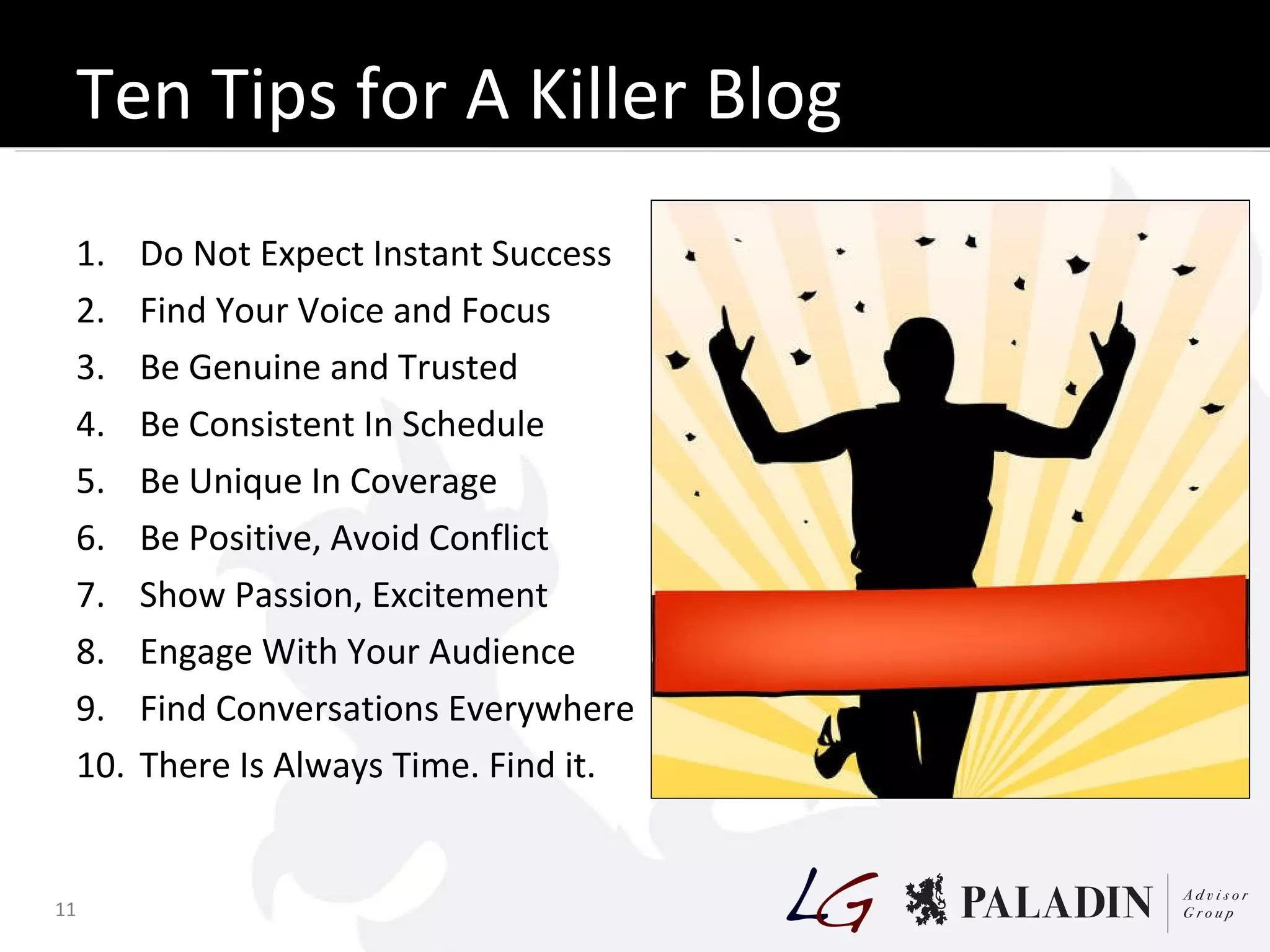 Ten Tips for A Killer Blog Do Not Expect Instant Success Find Your Voice and Focus Be Genuine and Trusted Be Consistent In Schedule Be Unique In Coverage Be Positive, Avoid Conflict Show Passion, Excitement Engage With Your Audience Find Conversations Everywhere There Is Always Time. Find it. 