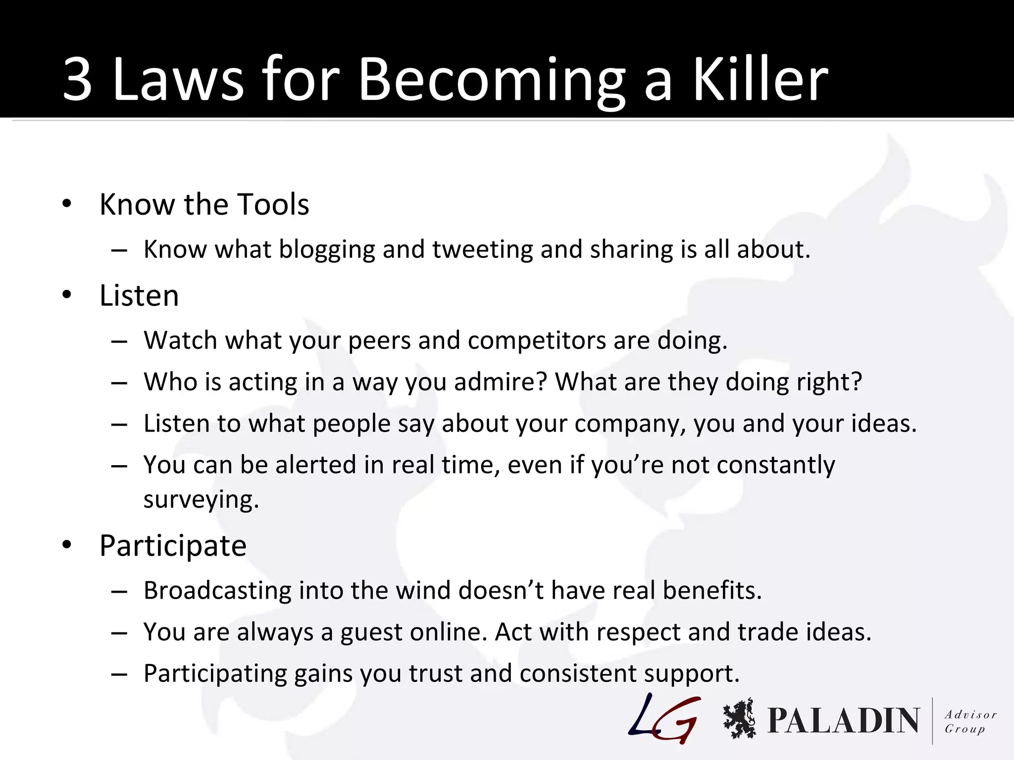 3 Laws for Becoming a Killer Know the Tools Know what blogging and tweeting and sharing is all about. Listen Watch what your peers and competitors are doing. Who is acting in a way you admire? What are they doing right? Listen to what people say about your company, you and your ideas. You can be alerted in real time, even if you’re not constantly surveying. Participate Broadcasting into the wind doesn’t have real benefits. You are always a guest online. Act with respect and trade ideas. Participating gains you trust and consistent support. 