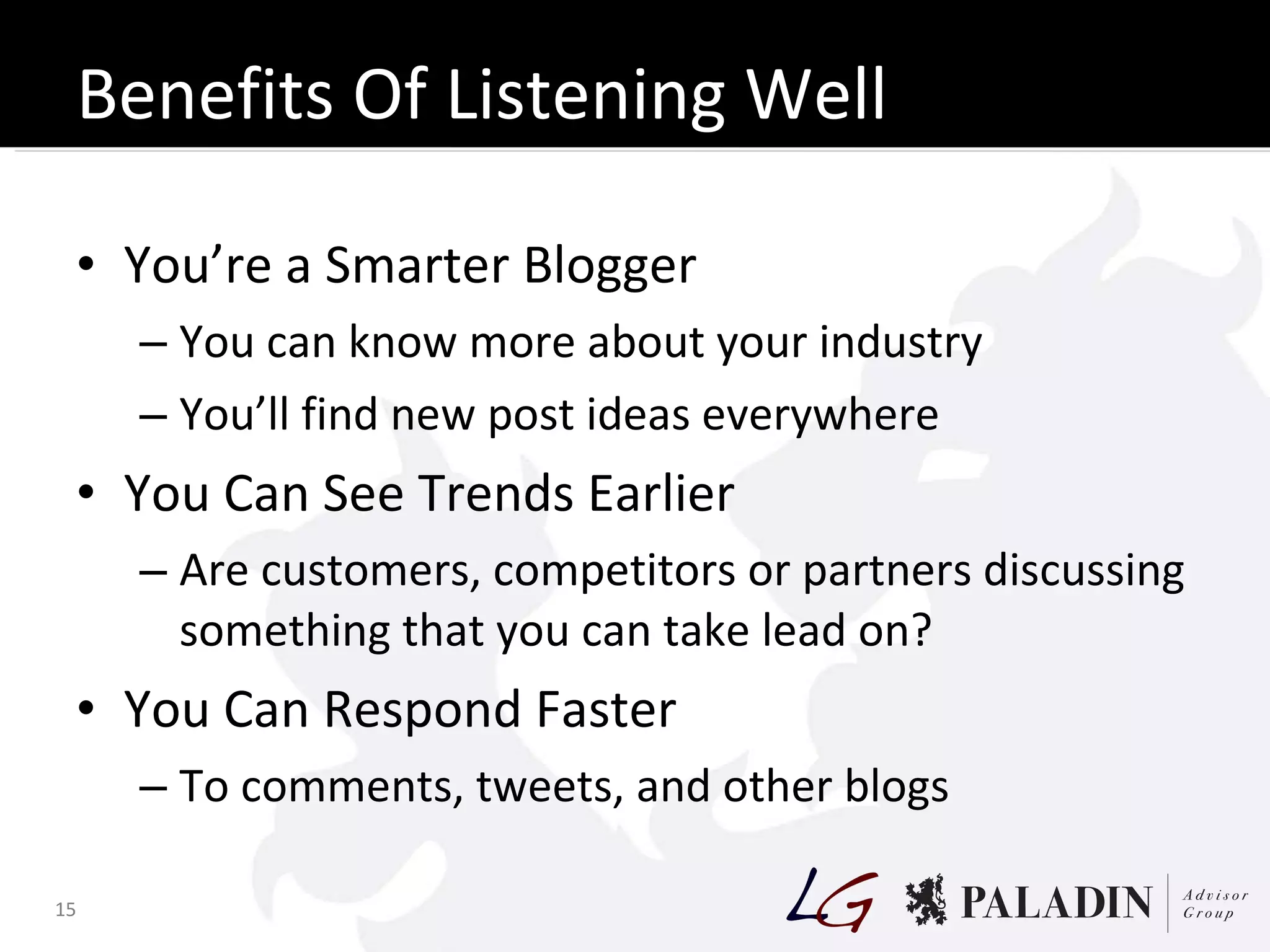 Benefits Of Listening Well You’re a Smarter Blogger You can know more about your industry You’ll find new post ideas everywhere You Can See Trends Earlier Are customers, competitors or partners discussing something that you can take lead on? You Can Respond Faster To comments, tweets, and other blogs 
