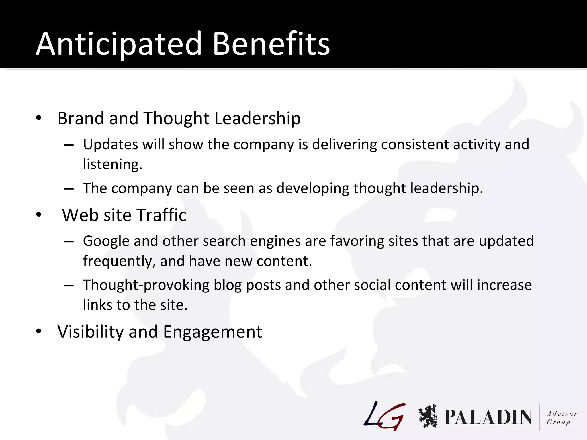 Anticipated Benefits Brand and Thought Leadership Updates will show the company is delivering consistent activity and listening. The company can be seen as developing thought leadership. Web site Traffic Google and other search engines are favoring sites that are updated frequently, and have new content. Thought-provoking blog posts and other social content will increase links to the site. Visibility and Engagement 