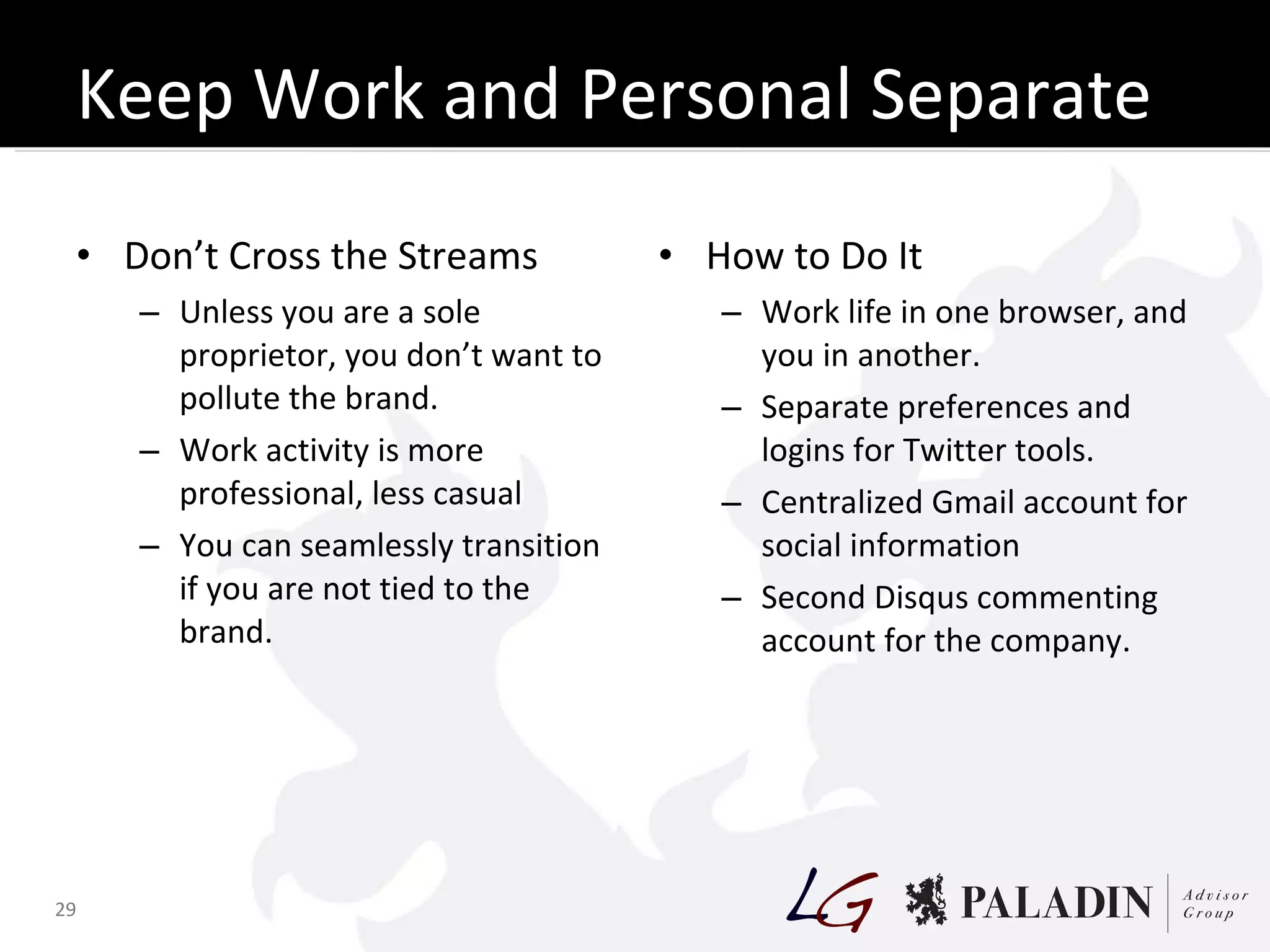 Keep Work and Personal Separate Don’t Cross the Streams Unless you are a sole proprietor, you don’t want to pollute the brand. Work activity is more professional, less casual You can seamlessly transition if you are not tied to the brand. How to Do It Work life in one browser, and you in another. Separate preferences and logins for Twitter tools. Centralized Gmail account for social information Second Disqus commenting account for the company.  