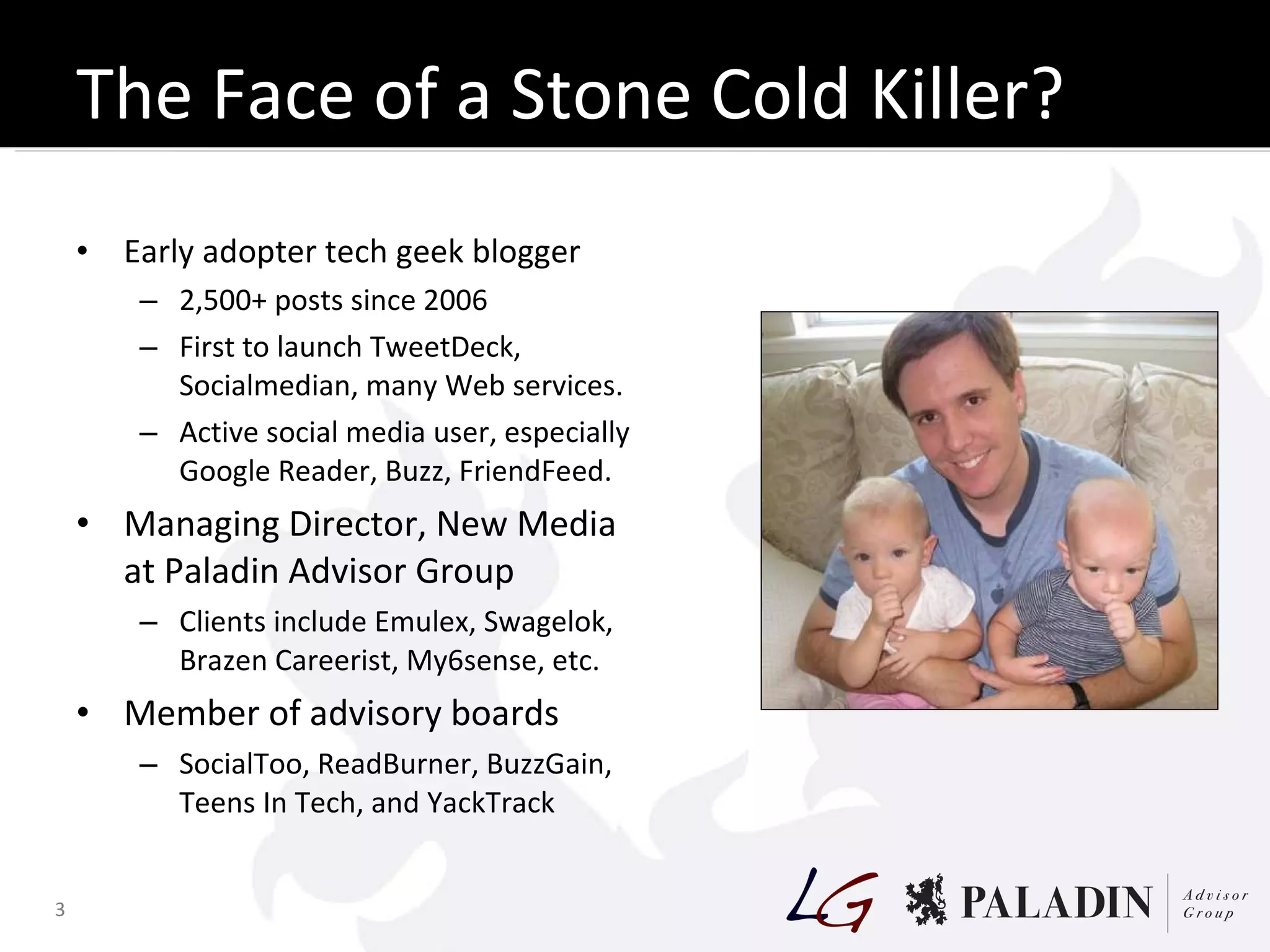The Face of a Stone Cold Killer? Early adopter tech geek blogger 2,500+ posts since 2006 First to launch TweetDeck, Socialmedian, many Web services. Active social media user, especially Google Reader, Buzz, FriendFeed. Managing Director, New Media at Paladin Advisor Group Clients include Emulex, Swagelok, Brazen Careerist, My6sense, etc. Member of advisory boards SocialToo, ReadBurner, BuzzGain, Teens In Tech, and YackTrack 