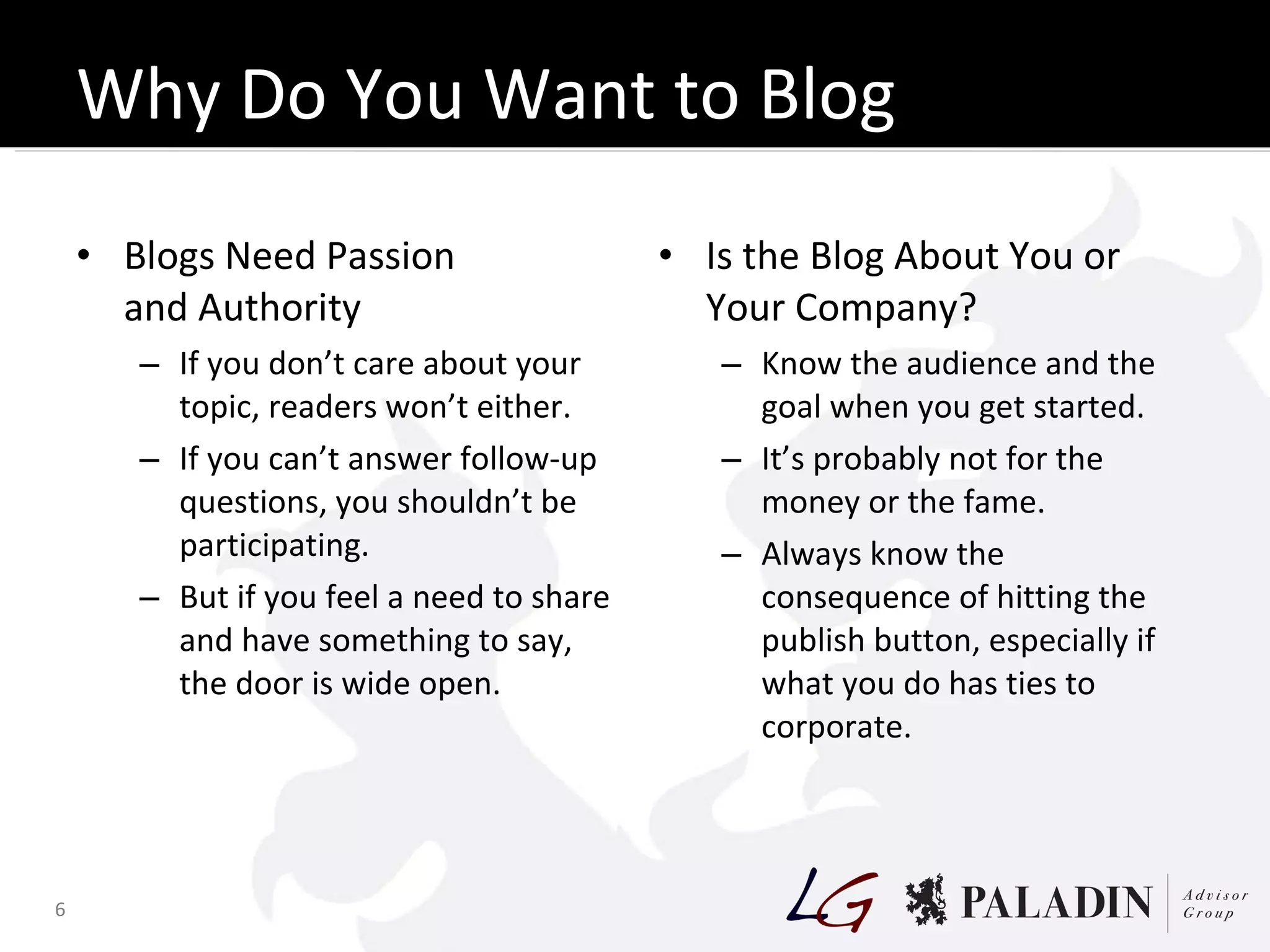Why Do You Want to Blog Anyway? Blogs Need Passion and Authority If you don’t care about your topic, readers won’t either. If you can’t answer follow-up questions, you shouldn’t be participating. But if you feel a need to share and have something to say, the door is wide open. Is the Blog About You or Your Company? Know the audience and the goal when you get started. It’s probably not for the money or the fame. Always know the consequence of hitting the publish button, especially if what you do has ties to corporate. 