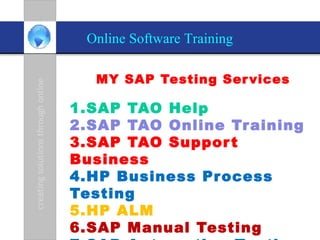 Online Software Training

                                      MY SAP Testing Ser vices
creating solutions through online




                                    1.SAP TAO Help
                                    2.SAP TAO Online Tr aining
                                    3.SAP TAO Suppor t
                                    Business
                                    4.HP Business Pr ocess
                                    Testing
                                    5.HP ALM
                                    6.SAP Manual Testing
 