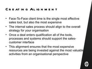 C r e at in g Al ig n m e n t
• Face-To-Face client time is the single most effective
  sales tool, but also the most expensive
• The internal sales process should align to the overall
  strategy for your organisation
• Once a deal enters qualification all of the tools,
  processes and systems should support the sales-
  customer interface
• This alignment ensures that the most expensive
  resources are being invested against the most valuable
  activities from an organisational perspective
 