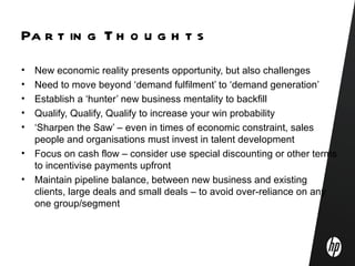 Pa r t in g T h o u g h t s
•   New economic reality presents opportunity, but also challenges
•   Need to move beyond ‘demand fulfilment’ to ‘demand generation’
•   Establish a ‘hunter’ new business mentality to backfill
•   Qualify, Qualify, Qualify to increase your win probability
•   ‘Sharpen the Saw’ – even in times of economic constraint, sales
    people and organisations must invest in talent development
•   Focus on cash flow – consider use special discounting or other terms
    to incentivise payments upfront
•   Maintain pipeline balance, between new business and existing
    clients, large deals and small deals – to avoid over-reliance on any
    one group/segment
 