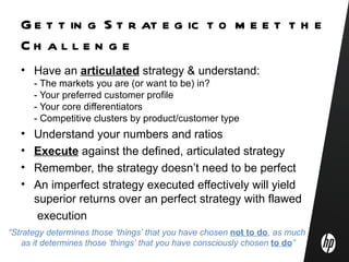 G e t t in g S t r at e g ic t o m e e t t h e
   Ch al l e n g e
   • Have an articulated strategy & understand:
       - The markets you are (or want to be) in?
       - Your preferred customer profile
       - Your core differentiators
       - Competitive clusters by product/customer type
   •   Understand your numbers and ratios
   •   Execute against the defined, articulated strategy
   •   Remember, the strategy doesn’t need to be perfect
   •   An imperfect strategy executed effectively will yield
       superior returns over an perfect strategy with flawed
        execution
“Strategy determines those ‘things’ that you have chosen not to do, as much
    as it determines those ‘things’ that you have consciously chosen to do”
 
